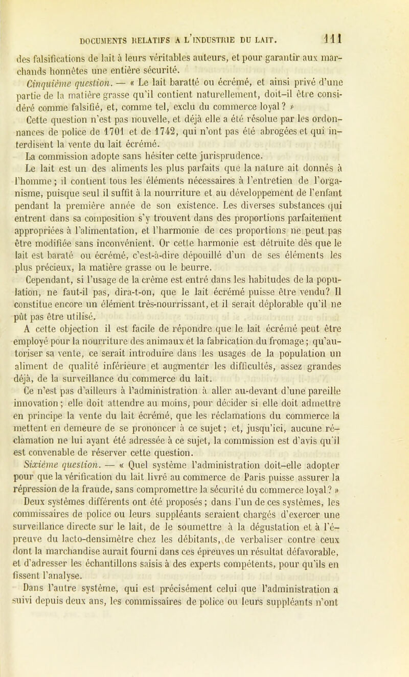 des falsifications de lait à leurs véritables auteurs, et pour garantir aux mar- chands honnêtes une entière sécurité. Cinquième question. — « Le lait baratté ou écrémé, et ainsi privé d’une partie de la matière grasse qu’il contient naturellement, doit-il être consi- déré comme falsifié, et, comme tel, exclu du commerce loyal ? » Cette question n’est pas nouvelle, et déjà elle a été résolue par les ordon- nances de police de 1701 et de 1742, qui n’ont pas été abrogées et qui in- terdisent la vente du lait écrémé. La commission adopte sans hésiter celte jurisprudence. Le lait est un des aliments les plus parfaits que la nature ait donnés à l’homme ; il contient tous les éléments nécessaires à l’entretien de l’orga- nisme, puisque seul il suffit à la nourriture et au développement de l’enfant pendant la première année de son existence. Les diverses substances qui entrent dans sa composition s’y trouvent dans des proportions parfaitement appropriées à l’alimentation, et l’harmonie de ces proportions ne peut pas être modifiée sans inconvénient. Or cette harmonie est détruite dès que le lait est baralé ou écrémé, c’est-à-dire dépouillé d’un de ses éléments les plus précieux, la matière grasse ou le beurre. Cependant, si l’usage de la crème est entré dans les habitudes de la popu- lation, ne faut-il pas, dira-t-on, que le lait écrémé puisse être vendu? Il constitue encore un élément très-nourrissant, et il serait déplorable qu’il ne put pas être utilisé. A cette objection il est facile de répondre que le lait écrémé peut être employé pour la nourriture des animaux et la fabrication du fromage ; qu’au- toriser sa vente, ce serait introduire dans les usages de la population un aliment de qualité inférieure et augmenter les difficultés, assez grandes déjà, de la surveillance du commerce du lait. Ce n’est pas d’ailleurs à l’administration à aller au-devant d’une pareille innovation ; elle doit attendre au moins, pour décider si elle doit admettre en principe la vente du lait écrémé, que les réclamations du commerce la mettent en demeure de se prononcer à ce sujet; et, jusqu’ici, aucune ré- clamation ne lui ayant été adressée à ce sujet, la commission est d'avis qu’il est convenable de réserver cette question. Sixième question. — « Quel système l’administration doit-elle adopter pour que la vérification du lait livré au commerce de Paris puisse assurer la répression de la fraude, sans compromettre la sécurité du commerce loyal? » Deux systèmes différents ont été proposés ; dans l’un de ces systèmes, les commissaires de police ou leurs suppléants seraient chargés d’exercer une surveillance directe sur le lait, de le soumettre à la dégustation et à l'é- preuve du lacto-densimèlre chez les débitants,.de verbaliser contre ceux dont la marchandise aurait fourni dans ces épreuves un résultat défavorable, et d’adresser les échantillons saisis à des experts compétents, pour qu'ils en fissent l’analyse. Dans l’autre système, qui est précisément celui que l’administration a suivi depuis deux ans, les commissaires de police ou leurs suppléants n’ont