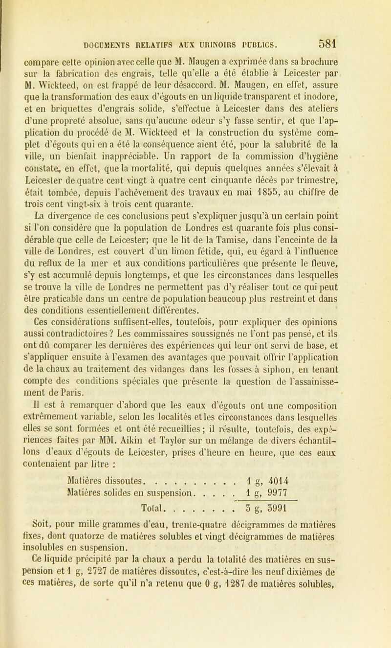 compare cette opinion avec celle que M. Maugen a exprimée dans sa brochure sur la fabrication des engrais, telle qu’elle a été établie à Leicester par M. Wickteed, on est frappé de leur désaccord. M. Maugen, en effet, assure que la transformation des eaux d’égouts en un liquide transparent et inodore, et en briquettes d’engrais solide, s’effectue à Leicester dans des ateliers d’une propreté absolue, sans qu’aucune odeur s’y fasse sentir, et que l’ap- plication du procédé de M. Wickteed et la construction du syslème com- plet d’égouts qui en a été la conséquence aient été, pour la salubrité de la ville, un bienfait inappréciable. Un rapport de la commission d’hygiène constate, en effet, que la mortalité, qui depuis quelques années s’élevait à Leicester de quatre cent vingt à quatre cent cinquante décès par trimestre, était tombée, depuis l'achèvement des travaux en mai 1855, au chiffre de trois cent vingt-six à trois cent quarante. La divergence de ces conclusions peut s'expliquer jusqu’à un certain point si l’on considère que la population de Londres est quarante fois plus consi- dérable que celle de Leicester; que le lit de la Tamise, dans l’enceinte de la ville de Londres, est couvert d’un limon fétide, qui, eu égard à l’influence du reflux de la mer et aux conditions particulières que présente le fleuve, s’y est accumulé depuis longtemps, et que les circonstances dans lesquelles se trouve la ville de Londres ne permettent pas d’y réaliser tout ce qui peut être praticable dans un centre de population beaucoup plus restreint et dans des conditions essentiellement différentes. Ces considérations suffisent-elles, toutefois, pour expliquer des opinions aussi contradictoires? Les commissaires soussignés ne l’ont pas pensé, et ils ont dû comparer les dernières des expériences qui leur ont servi de base, et s’appliquer ensuite à l’examen des avantages que pouvait offrir l’application de la chaux au traitement des vidanges dans les fosses à siphon, en tenant compte des conditions spéciales que présente la question de l'assainisse- ment de Paris. Il est à remarquer d’abord que les eaux d’égouts ont une composition extrêmement variable, selon les localités et les circonstances dans lesquelles elles se sont formées et ont été recueillies; il résulte, toutefois, des expé- riences faites par MM. Aikin et Taylor sur un mélange de divers échantil- lons d’eaux d’égouts de Leicester, prises d'heure en heure, que ces eaux contenaient par litre : Matières dissoutes Ig, 4014 Matières solides en suspension 1 g, 9977 Total 5 g, 5991 Soit, pour mille grammes d’eau, trenle-quatre décigrammes de matières fixes, dont quatorze de matières solubles et vingt décigrammes de matières insolubles en suspension. Ce liquide précipité par la chaux a perdu la totalité des matières en sus- pension et 1 g, 2727 de matières dissoutes, c’est-à-dire les neuf dixièmes de ces matières, de sorte qu’il n’a retenu que 0 g, 1287 de matières solubles,