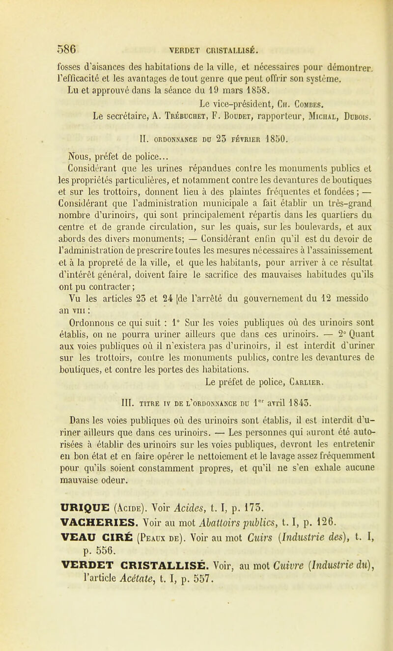 fosses d'aisances des habitalions de la ville, et nécessaires pour démontrer, l’efficacité et les avantages de tout genre que peut offrir son système. Lu et approuvé dans la séance du 19 mars 1858. Le vice-président, Ch. Combes. Le secrétaire, A. Trébuchet, F. Boudet, rapporteur, Miciul, Dubois. II. ORDONNANCE DU 25 FÉVRIER 1850. Nous, préfet de police... Considérant que les urines répandues contre les monuments publics et les propriétés particulières, et notamment contre les devantures de boutiques et sur les trottoirs, donnent lieu à des plaintes fréquentes et fondées ; — Considérant que l’administration municipale a fait établir un très-grand nombre d’urinoirs, qui sont principalement répartis dans les quartiers du centre et de grande circulation, sur les quais, sur les boulevards, et aux abords des divers monuments; — Considérant enfin qu’il est du devoir de l’administration de prescrire toutes les mesures nécessaires à l’assainissement et à la propreté de la ville, et que les habitants, pour arriver à ce résultat d’intérêt général, doivent faire le sacrifice des mauvaises habitudes qu’ils ont pu contracter ; Vu les articles 23 et 24 [de l’arrêté du gouvernement du 12 messido an viii : Ordonnons ce qui suit : 1° Sur les voies publiques où des urinoirs sont établis, on ne pourra uriner ailleurs que dans ces urinoirs. — 2° Quant aux voies publiques où il n’existera pas d’urinoirs, il est interdit d'uriner sur les trottoirs, contre les monuments publics, contre les devantures de boutiques, et contre les portes des habitations. Le préfet de police, Carlier. III. titre iv de l’ordonnance du 1er avril 1845. Dans les voies publiques où des urinoirs sont établis, il est interdit d’u- riner ailleurs que dans ces urinoirs. — Les personnes qui auront été auto- risées à établir des urinoirs sur les voies publiques, devront les entretenir en bon état et en faire opérer le nettoiement et le lavage assez fréquemment pour qu’ils soient constamment propres, et qu’il ne s’en exhale aucune mauvaise odeur. URIQUE (Acide). Voir Acides, t. I, p. 175. VACHERIES. Voir au mot Abattoirs publics, 1.1, p. 126. VEAU CIRÉ (Peaux de). Voir au mot Cuirs (Industrie des), t. I, p. 556. VERDET CRISTALLISÉ. Voir, au mot Cuivre [Industrie du), l’article Acétate, t. I, p. 557.