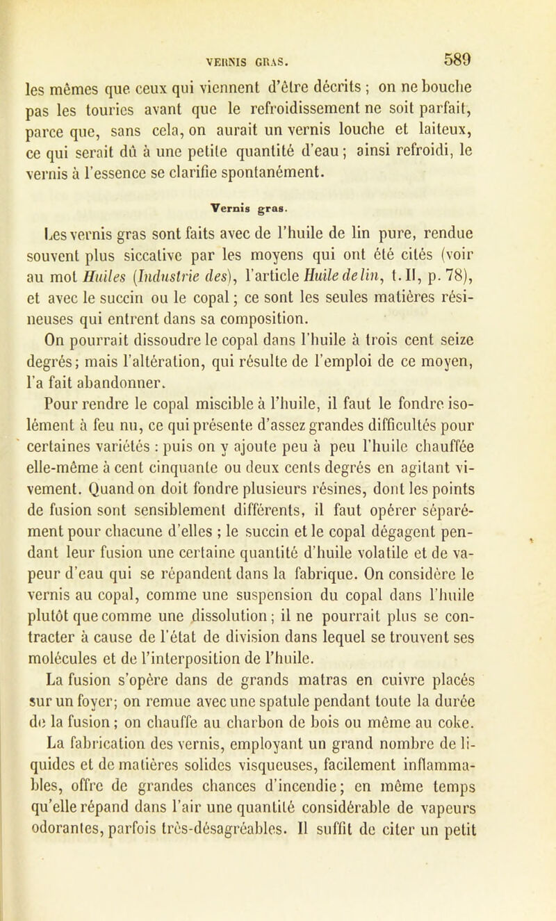 les mêmes que ceux qui viennent d’être décrits ; on ne bouche pas les tourics avant que le refroidissement ne soit parfait, parce que, sans cela, on aurait un vernis louche et laiteux, ce qui serait dû à une petite quantité d’eau ; ainsi refroidi, le vernis à l’essence se clarifie spontanément. Vernis gras. Les vernis gras sont faits avec de l’huile de lin pure, rendue souvent plus siccative par les moyens qui ont été cités (voir au mot Huiles (Industrie des), l’article Huile de lin, t. Il, p. 78), et avec le succin ou le copal ; ce sont les seules matières rési- neuses qui entrent dans sa composition. On pourrait dissoudre le copal dans l’huile à trois cent seize degrés; mais l’altération, qui résulte de l’emploi de ce moyen, l’a fait abandonner. Pour rendre le copal miscible à l’huile, il faut le fondre iso- lément à feu nu, ce qui présente d’assez grandes difficultés pour certaines variétés : puis on y ajoute peu à peu l’huile chauffée elle-même à cent cinquante ou deux cents degrés en agitant vi- vement. Quand on doit fondre plusieurs résines, dont les points de fusion sont sensiblement différents, il faut opérer séparé- ment pour chacune d’elles ; le succin et le copal dégagent pen- dant leur fusion une certaine quantité d’huile volatile et de va- peur d’eau qui se répandent dans la fabrique. On considère le vernis au copal, comme une suspension du copal dans l’huile plutôt que comme une dissolution; il ne pourrait plus se con- tracter à cause de l’état de division dans lequel se trouvent ses molécules et de l’interposition de l’huile. La fusion s’opère dans de grands matras en cuivre placés sur un foyer; on remue avec une spatule pendant toute la durée de la fusion ; on chauffe au charbon de bois ou même au coke. La fabrication des vernis, employant un grand nombre de li- quides et de matières solides visqueuses, facilement inflamma- bles, offre de grandes chances d’incendie; en même temps qu’elle répand dans l’air une quantité considérable de vapeurs odorantes, parfois très-désagréables. Il suffit de citer un petit