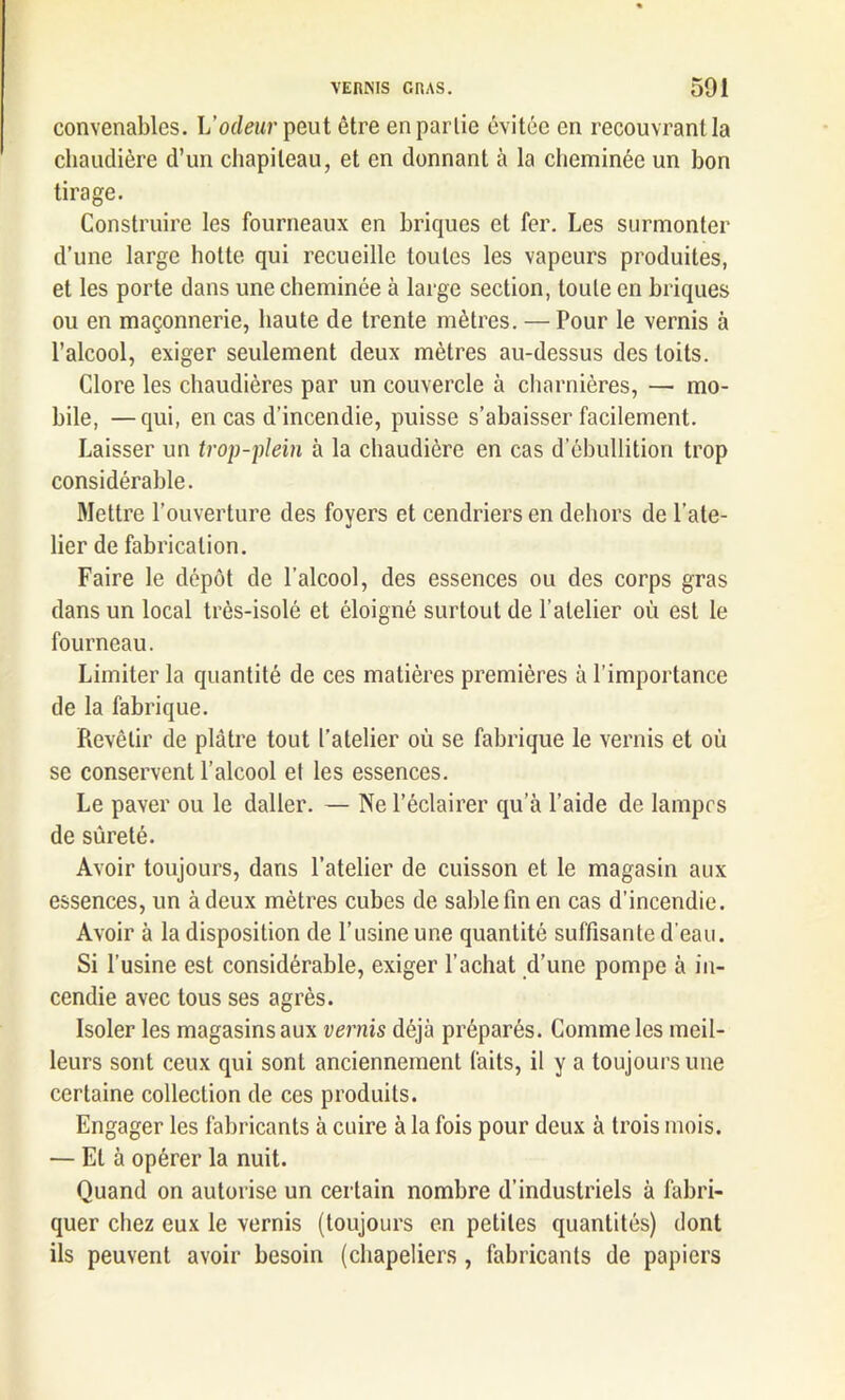 convenables. L’odeur peut être en partie évitée en recouvrant la chaudière d’un chapiteau, et en donnant à la cheminée un bon tirage. Construire les fourneaux en briques et fer. Les surmonter d’une large hotte qui recueille toutes les vapeurs produites, et les porte dans une cheminée à large section, toute en briques ou en maçonnerie, haute de trente mètres. — Pour le vernis à l’alcool, exiger seulement deux mètres au-dessus des toits. Clore les chaudières par un couvercle à charnières, — mo- bile, — qui, en cas d’incendie, puisse s’abaisser facilement. Laisser un trop-plein à la chaudière en cas d’ébullition trop considérable. Mettre l’ouverture des foyers et cendriers en dehors de l’ate- lier de fabrication. Faire le dépôt de l'alcool, des essences ou des corps gras dans un local très-isolé et éloigné surtout de l’atelier où est le fourneau. Limiter la quantité de ces matières premières à l’importance de la fabrique. Revêtir de plâtre tout l'atelier où se fabrique le vernis et où se conservent l’alcool et les essences. Le paver ou le daller. — Ne l’éclairer qu’à l’aide de lampes de sûreté. Avoir toujours, dans l’atelier de cuisson et le magasin aux essences, un à deux mètres cubes de sable fin en cas d’incendie. Avoir à la disposition de l’usine une quantité suffisante d’eau. Si l’usine est considérable, exiger l’achat d’une pompe à in- cendie avec tous ses agrès. Isoler les magasins aux vernis déjà préparés. Comme les meil- leurs sont ceux qui sont anciennement faits, il y a toujours une certaine collection de ces produits. Engager les fabricants à cuire à la fois pour deux à trois mois. — El à opérer la nuit. Quand on autorise un certain nombre d’industriels à fabri- quer chez eux le vernis (toujours en petites quantités) dont ils peuvent avoir besoin (chapeliers , fabricants de papiers