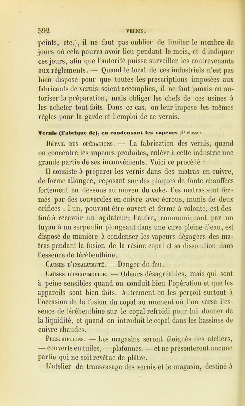 peints, etc.), il ne faut pas oublier de limiter le nombre de jours où cela pourra avoir lieu pendant le mois, et d’indiquer ces jours, afin que l’autorité puisse surveiller les contrevenants aux règlements. — Quand le local de ces industriels n’est pas bien disposé pour que toutes les prescriptions imposées aux fabricants de vernis soient accomplies, il ne faut jamais en au- toriser la préparation, mais obliger les chefs de ces usines à les acheter tout faits. Dans ce cas, on leur impose les mêmes règles pour la garde et l’emploi de ce vernis. Vernis (Fabrique de), en condensant les vapeurs ;2* classe). Détail des opérations. — La fabrication des vernis, quand on concentre les vapeurs produites, enlève à cette industrie une grande partie de ses inconvénients. Voici ce procédé : Il consiste à préparer les vernis dans des malras en cuivre, de forme allongée, reposant sur des plaques de fonte chauffées fortement en dessous au moyen du coke. Ces matrassont fer- més par des couvercles en cuivre avec écrous, munis de deux orifices : l’un, pouvant être ouvert et fermé à volonté, est des- tiné à recevoir un agitateur; l’autre, communiquant par un tuyau à un serpentin plongeant dans une cuve pleine d’eau, est disposé de manière à condenser les vapeurs dégagées des ma- tras pendant la fusion de la résine copal et sa dissolution dans l’essence de térébenthine. Causes d’insalubrité.— Danger du feu. Causes d’incommodité. — Odeurs désagréables, mais qui sont à peine sensibles quand on conduit bien l’opération et que les appareils sont bien faits. Autrement on les perçoit surtout à l’occasion de la fusion du copal au moment où l’on verse l’es- sence de térébenthine sur le copal refroidi pour lui donner de la liquidité, et quand on introduit le copal dans les bassines de cuivre chaudes. Prescriptions. — Les magasins seront éloignés des ateliers, — couverts en tuiles, — plafonnés, — et ne présenteront aucune partie qui ne soit revêtue de plâtre. L’atelier de transvasage des vernis et le magasin, destiné à