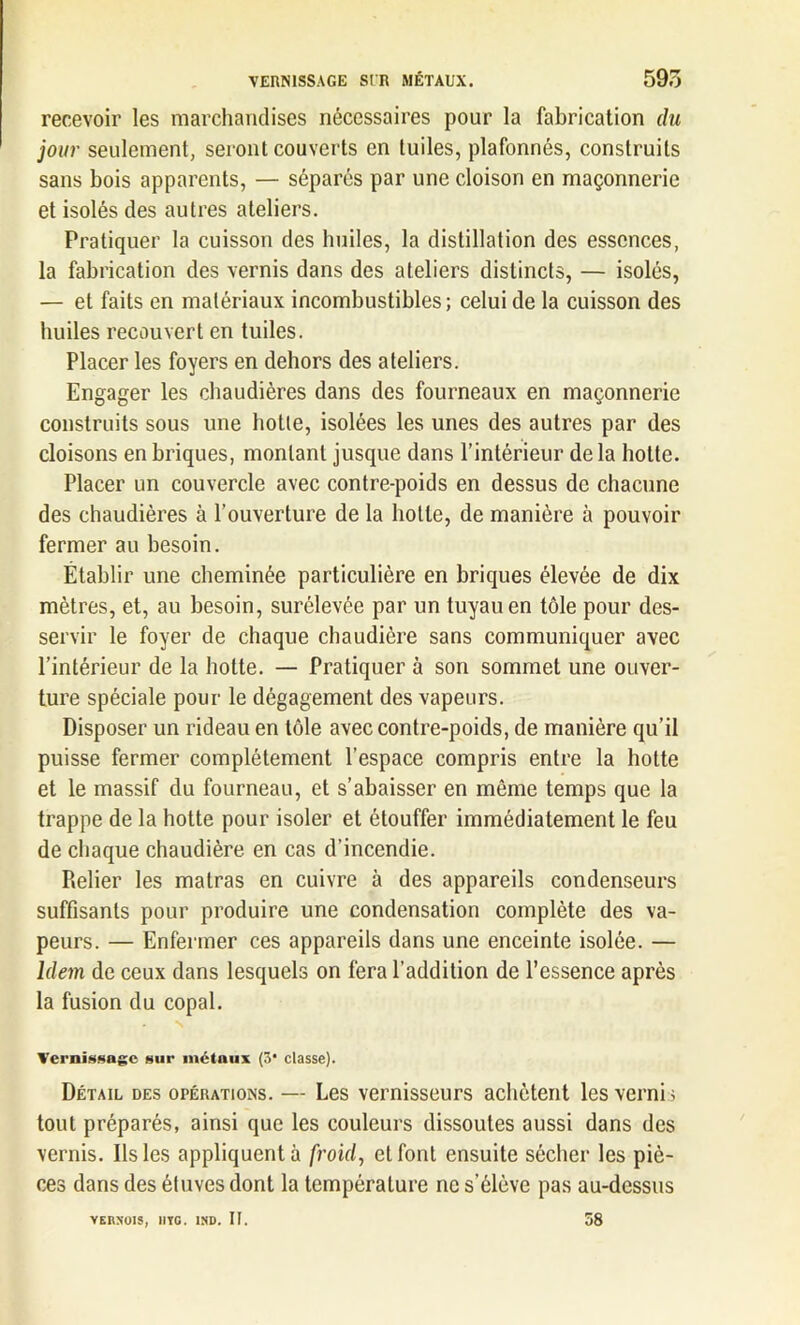 recevoir les marchandises nécessaires pour la fabrication du jour seulement, seront couverts en tuiles, plafonnés, construits sans bois apparents, — séparés par une cloison en maçonnerie et isolés des autres ateliers. Pratiquer la cuisson des huiles, la distillation des essences, la fabrication des vernis dans des ateliers distincts, — isolés, — et faits en matériaux incombustibles ; celui de la cuisson des huiles recouvert en tuiles. Placer les foyers en dehors des ateliers. Engager les chaudières dans des fourneaux en maçonnerie construits sous une hotte, isolées les unes des autres par des cloisons en briques, montant jusque dans l’intérieur delà hotte. Placer un couvercle avec contre-poids en dessus de chacune des chaudières à l’ouverture de la hotte, de manière à pouvoir fermer au besoin. Établir une cheminée particulière en briques élevée de dix mètres, et, au besoin, surélevée par un tuyau en tôle pour des- servir le foyer de chaque chaudière sans communiquer avec l’intérieur de la hotte. — Pratiquer à son sommet une ouver- ture spéciale pour le dégagement des vapeurs. Disposer un rideau en tôle avec contre-poids, de manière qu’il puisse fermer complètement l’espace compris entre la hotte et le massif du fourneau, et s’abaisser en même temps que la trappe de la hotte pour isoler et étouffer immédiatement le feu de chaque chaudière en cas d’incendie. Relier les matras en cuivre à des appareils condenseurs suffisants pour produire une condensation complète des va- peurs. — Enfermer ces appareils dans une enceinte isolée. — Idem de ceux dans lesquels on fera l’addition de l’essence après la fusion du copal. N Vernissage sur métaux (3* classe). Détail des opérations. — Les vernisseurs achètent les verni s tout préparés, ainsi que les couleurs dissoutes aussi dans des vernis. Ils les appliquent à froid, et font ensuite sécher les piè- ces dans des étuves dont la température ne s'élève pas au-dessus YERN'OIS, IlYG. 1ND. II. 58