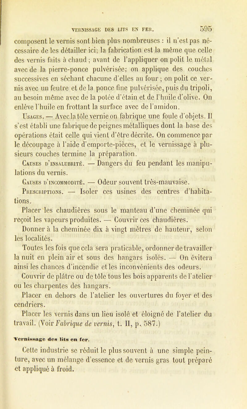 composent le vernis sont bien plus nombreuses : il n’est pas né- cessaire de les détailler ici; la fabrication est la même que celle des vernis faits à chaud ; avant de l’appliquer on polit le métal avec de la pierre-ponce pulvérisée; on applique des couches successives en séchant chacune d’elles au four ; on polit ce ver- nis avec un feutre et de la ponce fine pulvérisée, puis du tripoli, au besoin même avec de la potée d’étain et de l’huile d’olive. On enlève l'huile en frottant la surface avec de l’amidon. Usages. — Avecla tôle vernie on fabrique une foule d’objets. Il s’est établi une fabrique de peignes métalliques dont la base des opérations était celle qui vient d’être décrite. On commence par le découpage à l’aide d’emporle-pièces, et le vernissage à plu- sieurs couches termine la préparation. Causes d’insalubrité. — Dangers du feu pendant les manipu- lations du vernis. Gauses d’incommodité. — Odeur souvent très-mauvaise. Prescriptions. — Isoler ces usines des centres d’habita- tions. Placer les chaudières sous le manteau d’une cheminée qui reçoit les vapeurs produites. — Couvrir ces chaudières. Donner à la cheminée dix à vingt mètres de hauteur, selon les localités. Toutes les fois que cela sera praticable, ordonner de travailler la nuit en plein air et sous des hangars isolés. — On évitera ainsi les chances d’incendie et les inconvénients des odeurs. Couvrir de plâtre ou de tôle tous les bois apparents de l’atelier ou les charpentes des hangars. Placer en dehors de l’atelier les ouvertures du foyer et des cendriers. Placer les vernis dans un lieu isolé et éloigné de l’atelier du travail. (Voir Fabrique de vernis, t. II, p, 587.) Vernissage de» lit» en fer. Cette industrie se réduit le plus souvent à une simple pein- ture, avec un mélange d’essence et de vernis gras tout préparé et appliqué à froid.