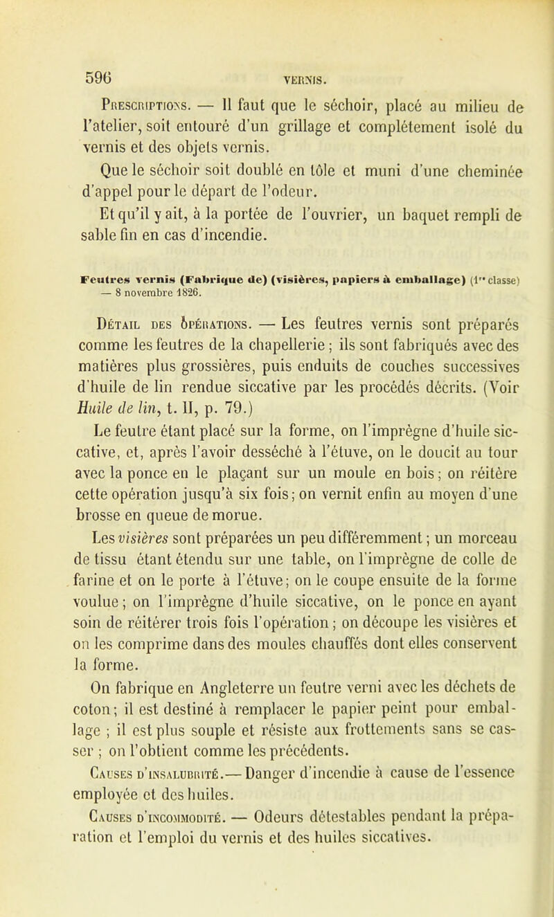 59(5 Prescription. — Il faut que le séchoir, placé au milieu de l’atelier, soit entouré d’un grillage et complètement isolé du vernis et des objets vernis. Que le séchoir soit doublé en tôle et muni d’une cheminée d’appel pour le départ de l’odeur. Et qu’il y ait, à la portée de l’ouvrier, un baquet rempli de sable fin en cas d’incendie. Feutres vernis (Fahriijue de) (visières, papiers il emballage) (1”classe) — 8 novembre 1826. Détail des Opérations. — Les feutres vernis sont préparés comme les feutres de la chapellerie ; ils sont fabriqués avec des matières plus grossières, puis enduits de couches successives d'huile de lin rendue siccative par les procédés décrits. (Voir Huile de lin, t. II, p. 79.) Le feutre étant placé sur la forme, on l’imprègne d’huile sic- cative, et, après l’avoir desséché 'a l’étuve, on le doucit au tour avec la ponce en le plaçant sur un moule en bois ; on réitère cette opération jusqu’à six fois; on vernit enfin au moyen d’une brosse en queue de morue. Les visières sont préparées un peu différemment ; un morceau de tissu étant étendu sur une table, on l’imprègne de colle de farine et on le porte à l’étuve; on le coupe ensuite de la forme voulue; on l’imprègne d’huile siccative, on le ponce en ayant soin de réitérer trois fois l’opération ; on découpe les visières et on les comprime dans des moules chauffés dont elles conservent la forme. On fabrique en Angleterre un feutre verni avec les déchets de coton; il est destiné à remplacer le papier peint pour embal- lage ; il est plus souple et résiste aux frottements sans se cas- ser ; on l’obtient comme les précédents. Causes d’insalubrité.— Danger d’incendie à cause de l’essence employée et des huiles. Causes d’incommodité. — Odeurs détestables pendant la prépa- ration et l’emploi du vernis et des huiles siccatives.