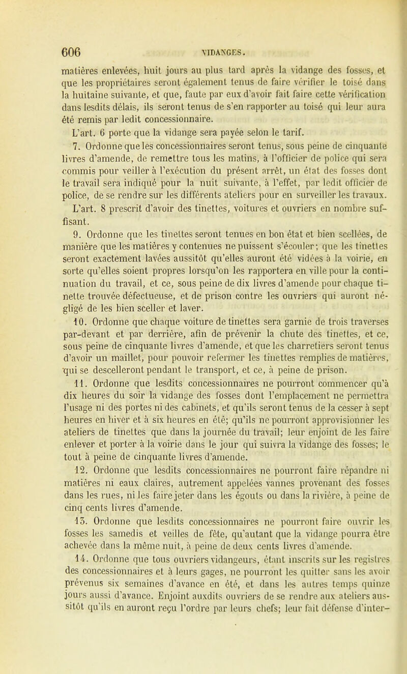 matières enlevées, huit jours au plus tard après la vidange des fosses, et que les propriétaires seront également tenus de faire vérifier le toisé dans la huitaine suivante, et que, faute par eux d’avoir fait faire cette vérification dans lesdits délais, ils seront tenus de s’en rapporter au toisé qui leur aura été remis par ledit concessionnaire. L’art. 6 porte que la vidange sera payée selon le tarif. 7. Ordonne que les concessionnaires seront tenus, sous peine de cinquante livres d’amende, de remettre tous les malins, à l’officier de police qui sera commis pour veiller à l’exécution du présent arrêt, un état des fosses dont le travail sera indiqué pour la nuit suivante, à l’effet, par ledit officier de police, de se rendre sur les différents ateliers pour en surveiller les travaux. L’art. 8 prescrit d’avoir des tinettes, voitures et ouvriers en nombre suf- fisant. 9. Ordonne que les tinettes seront tenues en bon état et bien scellées, de manière que les matières y contenues ne puissent s’écouler; que les tinettes seront exactement lavées aussitôt qu’elles auront été vidées à la voirie, en sorte qu’elles soient propres lorsqu’on les rapportera en ville pour la conti- nuation du travail, et ce, sous peine de dix livres d’amende pour chaque ti- nette trouvée défectueuse, et de prison contre les ouvriers qui auront né- gligé de les bien sceller et laver. 10. Ordonne que chaque voiture de tinettes sera garnie de trois traverses par-devant et par derrière, afin de prévenir la chute des tinettes, et ce, sous peine de cinquante livres d’amende, et que les charretiers seront tenus d’avoir un maillet, pour pouvoir refermer les tinettes remplies de matières, qui se descelleront pendant le transport, et ce, à peine de prison. 11. Ordonne que lesdits concessionnaires ne pourront commencer qu’à dix heures du soir la vidange des fosses dont l’emplacement ne permettra l’usage ni des portes ni des cabinets, et qu’ils seront tenus de la cesser à sept heures en hiver et à six heures en été; qu’ils ne pourront approvisionner les ateliers de tinettes que dans la journée du travail; leur enjoint de les faire enlever et porter à la voirie dans le jour qui suivra la vidange des fosses; le tout à peine de cinquante livres d’amende. 12. Ordonne que lesdits concessionnaires ne pourront faire répandre ni matières ni eaux claires, autrement appelées vannes provenant des fosses dans les rues, ni les faire jeter dans les égouts ou dans la rivière, à peine de cinq cents livres d’amende. 15. Ordonne que lesdits concessionnaires ne pourront faire ouvrir les fosses les samedis et veilles de fête, qu’autant que la vidange pourra être achevée dans la même nuit, à peine de deux cents livres d’amende. 14. Ordonne que tous ouvriers vidangeurs, étant inscrits sur les registres des concessionnaires et à leurs gages, ne pourront les quitter sans les avoir prévenus six semaines d’avance en été, et dans les autres temps quinze jours aussi d’avance. Enjoint auxdits ouvriers de se rendre aux ateliers aus- sitôt qu’ils en auront reçu l’ordre par leurs chefs; leur fait défense d'inter-