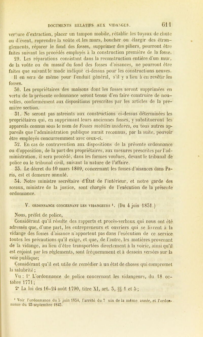 verture d'extraction, placer un tampon mobile, rétablir les tuyaux de cliule ou d'évent, reprendre la voûte et les murs, boucher ou élargir des étran- glements, réparer le fond des fosses, supprimer des piliers, pourront être faites suivant les procédés employés à la construction première de la fosse. 29. Les réparations consistant dans la reconstruction entière d'un mur, de la voûte ou du massif du fond des fosses d’aisances, ne pourront être faites que suivant le mode indiqué ci-dessus pour les constructions neuves. Il en sera de même pour l’enduit général, s’il y a lieu à en revêtir les fosses. 50. Les propriétaires des maisons dont les fosses seront supprimées en vertu de la présente ordonnance seront tenus d’en faire construire de nou- velles, conformément aux dispositions prescrites par les articles de la pre- mière section. 31. Ne seront pas astreints aux constructions ci-dessus déterminées les propriétaires qui, en supprimant leurs anciennes fosses, y substitueront les appareils connus sous le nom de Fosses mobiles inodores, ou tous autres ap- pareils que l’administration publique aurait reconnus, par la suite, pouvoir être employés concurremment avec ceux-ci. 52. En cas de contravention aux dispositions de la présente ordonnance ou d’opposition, de la part des propriétaires, aux mesures prescrites par l’ad- ministration, il sera procédé, dans les formes voulues, devant le tribunal de police ou le tribunal civil, suivant la nature de l’affaire. 33. Le décret du 10 mars 1809, concernant les fosses d’aisances dans Pa- ris, est et demeure annulé. 34. Notre ministre secrétaire d’État de l’intérieur, et notre garde des sceaux, ministre de la justice, sont chargés de l’exécution de la présente ordonnance. V. ORDONNANCE CONCERNANT LES VIDANGEURS *. (Du 4 juin 1851.) Nous, préfet de police, Considérant qu’il résulte des rapports et procès-verbaux qui nous ont été adressés que, d’une part, les entrepreneurs et ouvriers qui se livrent à la vidange des fosses d’aisance n'apportent pas dans l’exécution de ce service toutes les précautions qu’il exige, et que, de l’autre, les matières provenant de la vidange, au lieu d’être transportées directement à la voirie, ainsi qu’il est enjoint par les réglements, sont fréquemment et à dessein versées sur la voie publique; Considérant qu’il est utile de remédier à un état de choses qui compromet la salubrité; Vu: 1° L’ordonnance de police concernant les vidangeurs, du 18 oc- tobre 1771; 2“ La loi des 16-24 août 1790, titre XI, art. 5, §§ 1 et 5; 1 Voir l’ordonnance du 5 juin 1834, l’arrêté du 7 uin de la même année, et l'ordon- nance du 23 septembre 1843.