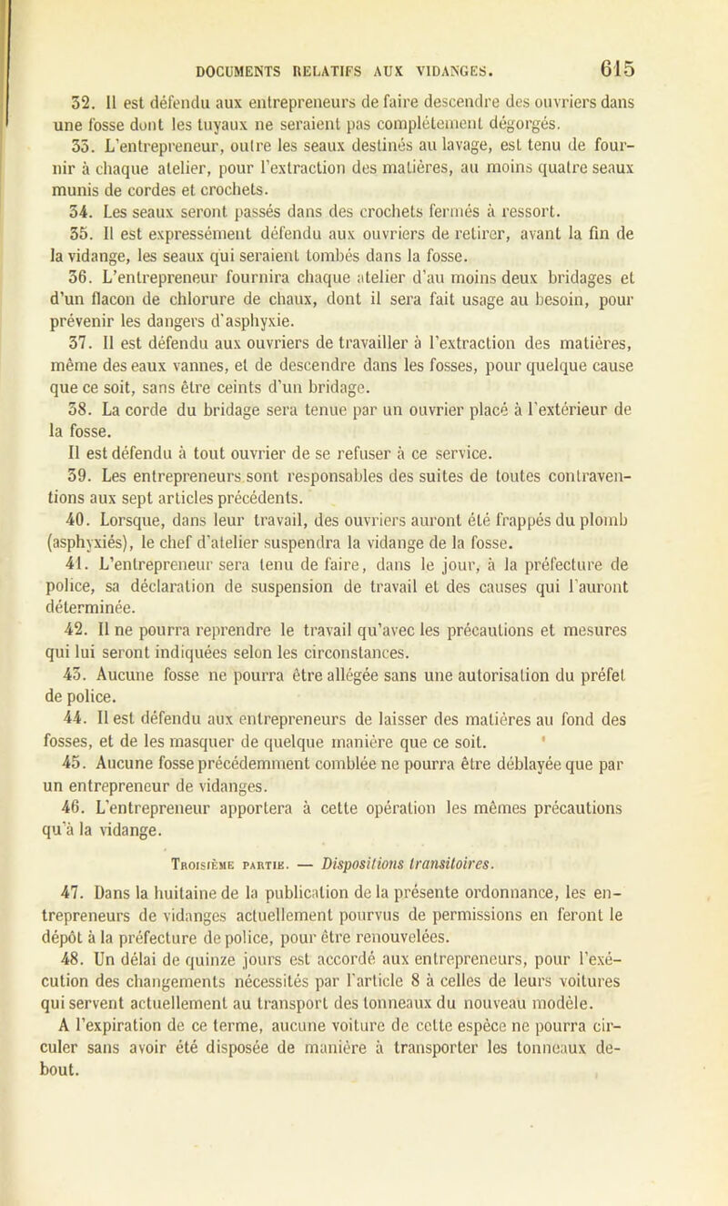 32. Il est défendu aux entrepreneurs de faire descendre des ouvriers dans une fosse dont les tuyaux ne seraient pas complètement dégorgés. 35. L’entrepreneur, outre les seaux destinés au lavage, est tenu de four- nir à chaque atelier, pour l’extraction des matières, au moins quatre seaux munis de cordes et crochets. 54. Les seaux seront passés dans des crochets fermés à ressort. 55. 11 est expressément défendu aux ouvriers de retirer, avant la fin de la vidange, les seaux qui seraient tombés dans la fosse. 36. L’entrepreneur fournira chaque atelier d’au moins deux bridages et d’un flacon de chlorure de chaux, dont il sera fait usage au besoin, pour prévenir les dangers d’asphyxie. 37. Il est défendu aux ouvriers de travailler à l’extraction des matières, même des eaux vannes, et de descendre dans les fosses, pour quelque cause que ce soit, sans être ceints d’un bridage. 38. La corde du bridage sera tenue par un ouvrier placé à l'extérieur de la fosse. Il est défendu à tout ouvrier de se refuser à ce service. 39. Les entrepreneurs sont responsables des suites de toutes contraven- tions aux sept articles précédents. 40. Lorsque, dans leur travail, des ouvriers auront été frappés du plomb (asphyxiés), le chef d’atelier suspendra la vidange de la fosse. 41. L’entrepreneur sera tenu de faire, dans le jour, à la préfecture de police, sa déclaration de suspension de travail et des causes qui l’auront déterminée. 42. Il ne pourra reprendre le travail qu’avec les précautions et mesures qui lui seront indiquées selon les circonstances. 43. Aucune fosse ne pourra être allégée sans une autorisation du préfet de police. 44. Il est défendu aux entrepreneurs de laisser des matières au fond des fosses, et de les masquer de quelque manière que ce soit. 45. Aucune fosse précédemment comblée ne pourra être déblayée que par un entrepreneur de vidanges. 46. L’entrepreneur apportera à cette opération les mêmes précautions qu’à la vidange. Troisième partie. — Dispositions transitoires. 47. Dans la huitaine de la publication de la présente ordonnance, les en- trepreneurs de vidanges actuellement pourvus de permissions en feront le dépôt à la préfecture de police, pour être renouvelées. 48. Un délai de quinze jours est accordé aux entrepreneurs, pour l’exé- cution des changements nécessités par l'article 8 à celles de leurs voitures qui servent actuellement au transport des tonneaux du nouveau modèle. A l’expiration de ce terme, aucune voiture de cette espèce ne pourra cir- culer sans avoir été disposée de manière à transporter les tonneaux de- bout.