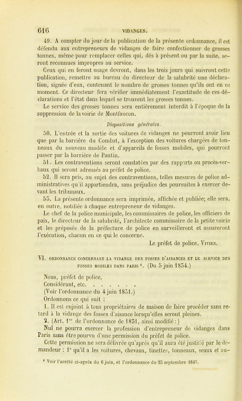 49. A compter du jour de la publication de la présente ordonnance, il est défendu aux entrepreneurs de vidanges de faire confectionner de grosses tonnes, même pour remplacer celles qui, dès à présent ou par la suite, se- ront reconnues impropres au service. Ceux qui en feront usage devront, dans les trois jours qui suivront celte publication, remettre au bureau du directeur de la salubrité une déclara- tion, signée d’eux, contenant le nombre de grosses tonnes qu’ils ont en ce moment. Ce directeur fera vérifier immédiatement l’exactitude de ces dé- clarations et l’état dans lequel se trouvent les grosses tonnes. Le service des grosses tonnes sera entièrement interdit à l’époque de la suppression de la voirie de Montfaucon. Dispositions générales. 50. L’entrée et la sortie des voitures de vidanges ne pourront avoir lieu que par la barrière du Combat, à l’exception des voitures chargées de ton- neaux du nouveau modèle et d’appareils de fosses mobiles, qui pourront passer par la barrière de Pantin. 51. Les contraventions seront constatées par des rapports ou procès-ver- baux qui seront adressés au préfet de police. 52. Il sera pris, au sujet des contraventions, telles mesures de police ad- ministratives qu'il appartiendra, sans préjudice des poursuites à exercer de- vant les tribunaux. 55. La présente ordonnance sera imprimée, affichée et publiée; elle sera, en outre, notifiée à chaque entrepreneur de vidanges. Le chef de la police municipale, les commissaires de police, les officiers de paix, le directeur de la salubrité, l'architecte commissaire de la petite voirie et les préposés de la préfecture de police en surveilleront et assureront l’exécution, chacun en ce qui le concerne. Le préfet de police, Vivien. VI. ORDONNANCE CONCERNANT LA VIDANGE DES FOSSES D’AISANCES ET LE SERVICE DES fosses mobiles dans paris *. (Du 5 juin 1854.) Nous, préfet de police, Considérant, etc (Voir l’ordonnance du 4 juin 1851.) Ordonnons ce qui suit : 1. 11 est enjoint à tous propriétaires de maison de faire procéder sans re- tard à la vidange des fosses d’aisance lorsqu’elles seront pleines. 2. (Art. 1 de l’ordonnance de 1851, ainsi modifié:) Nul ne pourra exercer la profession d’entrepreneur de vidanges dans Paris sans être pourvu d'une permission du préfet de police. Cette permission ne sera délivrée qu'aprés qu'il aura été justifié par le de- mandeur : 1° qu’il a les voitures, chevaux, tinettes, tonneaux, seaux et au- * Voir l’arrêté ci-aprês du 6 juin, et l’ordonnance du 23 septembre I&iv.