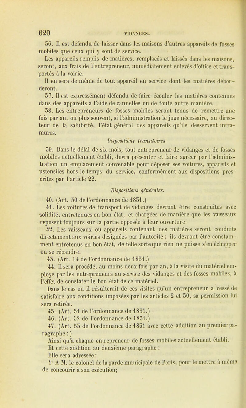 56. Il est défendu de laisser dans les maisons d’autres appareils de fosses mobiles que ceux qui y sont de service. Les appareils remplis de matières, remplacés et laissés dans les maisons, seront, aux frais de l’entrepreneur, immédiatement enlevés d’office et trans- portés à la voirie. Il en sera de même de tout appareil en service dont les matières débor- deront. 37. Il est expressément défendu de faire écouler les matières contenues dans des appareils à l’aide de cannelles ou de toute autre manière. 38. Les entrepreneurs de fosses mobiles seront tenus de remettre une fois par an, ou plus souvent, si l’administration le juge nécessaire, au direc- teur de la salubrité, l’état général des appareils qu’ils desservent intra- muros. Dispositions transitoires. 59. Dans le délai de six mois, tout entrepreneur de vidanges et de fosses mobiles actuellement établi, devra présenter et faire agréer par l'adminis- tration un emplacement convenable pour déposer ses voitures, appareils et ustensiles hors le temps du service, conformément aux dispositions pres- crites par l'article 22. Dispositions générales. 40. (Art. 50 de l’ordonnance de 1831.) 41. Les voitures de transport de vidanges devront être construites avec solidité, entretenues en bon état, et chargées de manière que les vaisseaux reposent toujours sur la partie opposée à leur ouverture. 42. Les vaisseaux ou appareils contenant des matières seront conduits directement aux voiries désignées par l'autorité ; ils devront être constam- ment entretenus en bon état, de telle sorte que rien ne puisse s’en échapper ou se répandre. 43. (Art. 14 de l’ordonnance de 1851.) 44. 11 sera procédé, au moins deux fois par an, à la visite du matériel em- ployé par les entrepreneurs au service des vidanges et des fosses mobiles, à l’effet de constater le bon état de ce matériel. Dans le cas où il résulterait de ces visites qu’un entrepreneur a cessé de satisfaire aux conditions imposées par les articles 2 et 50, sa permission lui sera retirée. 45. (Art. 51 de l’ordonnance de 1851.) 46. (Art. 52 de l’ordonnance de 1851.) 47. (Art. 53 de l’ordonnance de 1851 avec cette addition au premier pa- ragraphe : ) Ainsi qu’à chaque enlrepreneur de fosses mobiles actuellement établi. Et cette addition au deuxième paragraphe : Elle sera adressée : 1° A M. le colonel de la garde municipale de Paris, pour le mettre à même de concourir à son exécution;