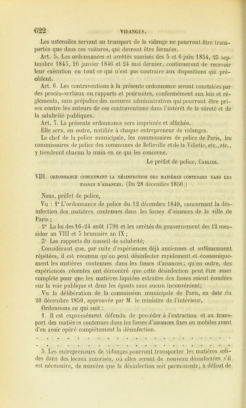 Les ustensiles servant au transport de la vidange ne pourront être trans- portés que dans ces voitures, qui devront être fermées. Art. 5. Les ordonnances et arrêtés susvisés des 5 et 6 juin 1854, 23 sep- tembre 1843, 26 janvier 1846 et 24 mai dernier, continueront de recevoir leur exécution en tout ce qui n'est pas contraire aux dispositions qui pré- cèdent. Art. 6. Les contraventions à la présente ordonnance seront constatées par des procès-verbaux ou rapports et poursuites, conformément aux lois et rè- glements, sans préjudice des mesures administratives qui pourront être pri- ses contre les auteurs de ces contraventions dans l'intérêt de la sûreté et de la salubrité publiques. Art. 7. La présente ordonnance sera imprimée et affichée. Elle sera, en outre, notifiée à chaque entrepreneur de vidanges. Le chef de la police municipale, les commissaires de police de Paris, les commissaires de police des communes de Belleville et de la Villelte, etc., etc., y tiendront chacun la main en ce qui les concerne. Le préfet de police, Carlier. VIH. ORDONNANCE CONCERNANT LA DÉSINFECTION DES MATIERES CONTENDES DANS LES fosses d’aisances. (Du 28 décembre 1850.) Nous, préfet de police, Vu : 1“ L’ordonnance de police du 12 décembre 1849, concernant la dés- infection des matières contenues dans les fosses d’aisances de la ville de Paris ; 2° La loi des 16-24 août 1790 et les arrêtés du gouvernement des 12 mes- sidor an VIII et 5 brumaire an IX ; 3° Les rapports du conseil de salubrité; Considérant que, par suite d’expériences déjà anciennes et suffisamment répétées, il est reconnu qu’on peut désinfecter rapidement et économique- ment les matières contenues dans les fosses d’aisances ; qu'en outre, des expériences récentes ont démontré que cette désinfection peut être assez complète pour que les matières liquides extraites des fosses soient écoulées sur la voie publique et dans les égouts sans aucun inconvénient; Vu la délibération de la commission municipale de Paris, en date du 20 décembre 1850, approuvée par M. le ministre de l’intérieur, Ordonnons ce qui suit : 1. Il est expressément défendu de procéder à l'extraction et au trans- port des matières contenues dans les fosses d’aisances fixes ou mobiles avant d’en avoir opéré complètement la désinfection. 5. Les entrepreneurs de vidanges pourront transporter les matières soli- des dans des locaux autorisés, où elles seront de nouveau désinfectées s'il est nécessaire, de manière que la désinfection soit permanente; à défaut de