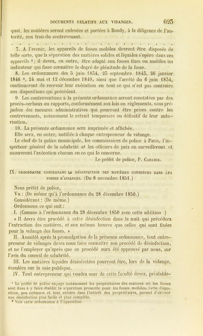 quoi, les matières seront enlevées et portées à Bondy, à la diligence de l'au- torité, aux frais du contrevenant. 7. A l’avenir, les appareils de fosses mobiles devront être disposés de telle sorte, que la séparation des matières solides et liquides s’opère dans ces appareils 1 ; il devra, en outre, être adapté aux fosses fixes ou mobiles un indicateur qui fasse connaître le degré de plénitude de la fosse. 8. Les ordonnances des 5 juin 1854, 25 septembre 1845, 26 janvier 1846 a, 24 mai et 12 décembre 1849, ainsi que l’arrêté du 6 juin 1854, continueront de recevoir leur exécution en tout ce qui n’est pas contraire aux dispositions qui précèdent. 9. Les contraventions à la présente ordonnance seront constatées par des procès-verbaux ou rapports, conformément aux lois ou règlements, sans pré- judice des mesures administratives qui pourront être prises contre les contrevenants, notamment le retrait temporaire ou définitif de leur auto- risation. 10. La présente ordonnance sera imprimée et affichée. Elle sera, en outre, notifiée à chaque entrepreneur de vidange. Le chef de la police municipale, les commissaires de police à Paris, l’in- specteur général de la salubrité et les officiers de paix en surveilleront et assureront l’exécution chacun en ce qui le concerne. Le préfet de police, P. Caruer. IX. ORDONNANCE CONCERNANT LA DÉSINFECTION DES MATIÈRES CONTENUES DANS LES fosses d’aisances. (Du 8 novembre 1851.) Nous préfet de police, Vu : (De même qu’à l’ordonnance du 28 décembre 1850.) Considérant: (De même.) Ordonnons ce qui suit : I. (Comme à l’ordonnance du 28 décembre 1850 avec cette addition .) « Il devra être procédé à cetle désinfection dans la nuit qui précédera l’extraction des matières, et aux mêmes heures que celles qui sont fixées pour la vidange des fosses. » 11. Aussitôt après la promulgation de la présente ordonnance, tout entre- preneur de vidanges devra nous faire connaître son procédé de désinfection, et ne l'employer qu’après que ce procédé aura été approuvé par nous, sur l’avis du conseil de salubrité. III. Les matières liquides désinfectées pourront être, lors de la vidange, écoulées sur la voie publique. IV. Tout entrepreneur qui voudra user de celle faculté devra, préalable- • Le préfel de police engage instamment les propriétaires des maisons où les fosses sont fixes à y faire établir la séparation prescrite pour les fosses mobiles. Celle dispo- sition, peu coûteuse et tout entière dans l’intérêt des propriétaires, permet d’obtenir une désinfection plus facile et plus complète. ’ Voir cette ordonnance à l’Appendice.