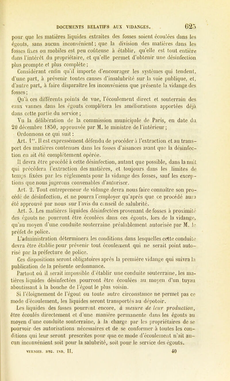 pour que les matières liquides extraites des fosses soient écoulées dans les égouts, sans aucun inconvénient; que la division des matières dans les fosses fixes ou mobiles est peu coûteuse à établir, qu’elle est tout entière dans l’intérêt du propriétaire, et qu'elle permet d’obtenir une désinfection plus prompte et plus complète ; Considérant enfin qu'il importe d’encourager les systèmes qui tendent, d’une part, à prévenir toutes causes d’insalubrité sur la voie publique, et, d’autre part, à faire disparaître les inconvéniens que présente la vidange des fosses ; Qu'à ces différents points de vue, l’écoulement direct et souterrain des eaux vannes dans les égouts complétera les améliorations apportées déjà dans cette partie du service ; Vu la délibération de la commission municipale de Paris, en date du 20 décembre 1850, approuvée par M. le ministre de l’intérieur; Ordonnons ce qui suit : Art. 1er. Il est expressément défendu de procéder à l’extraction et au trans- port des matières contenues dans les fosses d'aisances avant que la désinfec- tion en ait été complètement opérée. Il devra être procédé à cette désinfection, autant que possible, dans la nuit qui précédera l'extraction des matières, et toujours dans les limites de temps fixées par les règlements pour la vidange des fosses, sauf les excep- tions que nous jugerons convenables d’autoriser. Art. 2. Tout entrepreneur de vidange devra nous faire connaître son pro- cédé de désinfection, et ne pourra l’employer qu'après que ce procédé aura été approuvé par nous sur l'avis du conseil de salubrité. Art. 5. Les matières liquides désinfectées provenant de fosses à proximité des égouts ne pourront être écoulées dans ces égouts, lors de la vidange, qu’au moyen d’une conduite souterraine préalablement autorisée par M. le préfet de police. L’administration déterminera les conditions dans lesquelles cette conduite devra être établie pour prévenir tout écoulement qui ne serait point auto- risé par la préfecture de police. Ces dispositions seront obligatoires après la première vidange qui suivra la publication de la présente ordonnance. Partout où il serait impossible d'établir une conduite souterraine, les ma- tières liquides désinfectées pourront être écoulées au moyeu d’un tuyau aboutissant à la bouche de l’égout le plus voisin. Si l’éloignement de l’égout ou toute autre circonstance ne permet pas ce mode d'écoulement, les liquides seront transportés au dépotoir. Les liquides des fosses pourront encore, à mesure de leur production, être écoulés directement et d’une manière permanente dans les égouts au moyen d'une conduite souterraine, à la charge par les propriétaires de se pourvoir des autorisations nécessaires et de se conformer à toutes les con- ditions qui leur seront prescrites pour que ce mode d’écoulement n’ait au- cun inconvénient soit pour la salubrité, soit pour le service des égouts. VERSOIS. Il VG • IND. II. 40