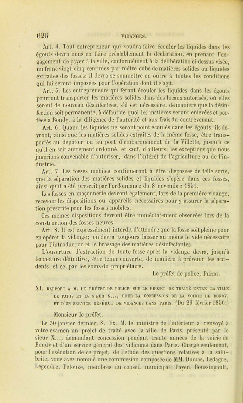 Art. 4. Tout entrepreneur qui voudra faire écouler les liquides dans les égouts devra nous en faire préalablement la déclaration, en prenant l’en- gagement de payer à la ville, conformément à la délibération ci-dessus visée, un franc vingt-cinq centimes par mètre cube de matières solides ou liquides extraites des fosses; il devra se soumettre en outre à toutes les conditions qui lui seront imposées pour l’opération dont il s'agit. Art. 5. Les entrepreneurs qui feront écouler les liquides dans les égouts pourront transporter les matières solides dans des locaux autorisés, où elles seront de nouveau désinfectées, s’il est nécessaire, de manière que la désin- fection soit permanente, à défaut de quoi les matières seront enlevées et por- tées à Bondy, à la diligence de l’autorité et aux frais du contrevenant. Art. 6. Quand les liquides ne seront point écoulés dans les égouts, ils de- vront, ainsi que les matières solides extraites de la même fosse, être trans- portés au dépotoir ou au port d’embarquement de la Villette, jusqu’à ce qu’il en soit autrement ordonné, et sauf, d’ailleurs, les exceptions que nous jugerions convenable d’autoriser, dans l’intérêt de l’agriculture ou de l’in- dustrie. Art. 7. Les fosses mobiles continueront à être disposées de telle sorte, que la séparation des matières solides et liquides s’opère dans ces fosses, ainsi qu’il a été prescrit par l’ordonnance du 8 novembre 1851. Les fosses en maçonnerie devront également, lors de la première vidange, recevoir les dispositions ou appareils nécessaires pour y assurer la sépara- tion prescrite pour les fosses mobiles. Ces mêmes dispositions devront être immédiatement observées lors de la construction des fosses neuves. Art. 8. 11 est expressément interdit d’attendre que la fosse soit pleine pour en opérer la vidange ; on devra toujours laisser au moins le vide nécessaire pour l'introduction et le brassage des matières désinfectantes. L’ouverture d'extraction de toute fosse après la vidange devra, jusqu’à fermeture définitive, être tenue couverte, de manière à prévenir les acci- dents, et ce, par les soins du propriétaire. Le préfet de police, Fiétri. XI. RAPPORT A M, LE PRÉFET DE POLICE SUR LE PROJET DE TRAITE ENTRE LA VILLE DE PARIS ET LE SIEUR X..., POUR LA CONCESSION DE LA VOIRIE DE BONDY, ET D’UN SERVICE GÉNÉRAL DE VIDANGES DANS PARIS. (Dll 29 février 1850.) Monsieur le préfet, Le 30 janvier dernier, S. Ex. M. le ministre de l'intérieur a renvoyé à votre examen un projet de traité avec la ville de Paris, présenté par le sieur X..., demandant concession pendant trente .années de la voirie de Bondy et d'un service général des vidanges dans Paris. Chargé seulement, pour l’exécution de ce projet, de l’étude des questions relatives à la salu- brité, vous avez nommé une commission composée de MM. Dumas, Ledagre, Legendre, Pelouze, membres du conseil municipal ; Payen, Boussingault,