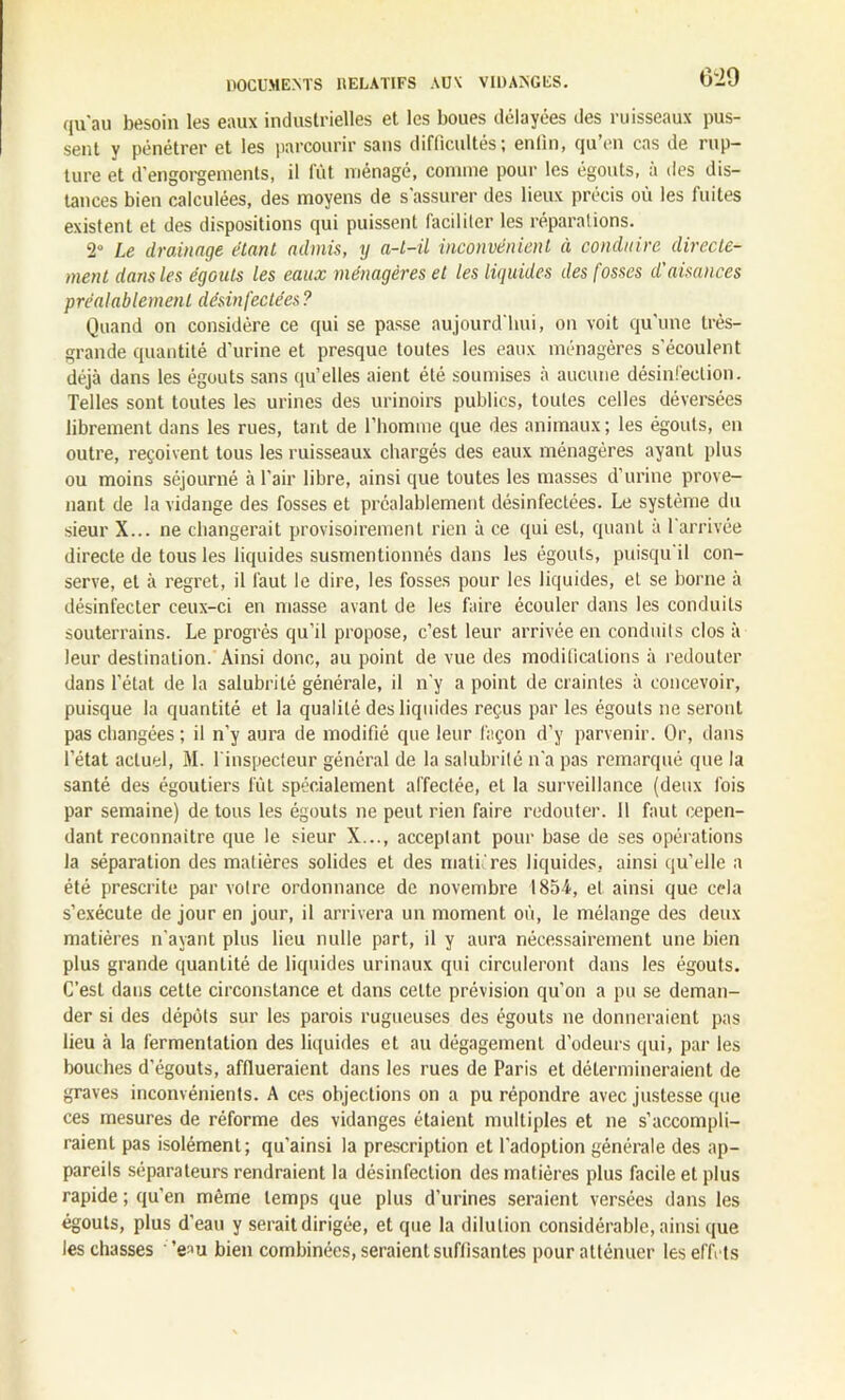 qu'au besoin les eaux industrielles et les boues délayées des ruisseaux pus- sent y pénétrer et les parcourir sans difficultés; enfin, qu’en cas de rup- ture et d’engorgements, il fût ménagé, comme pour les égouts, à des dis- tances bien calculées, des moyens de s'assurer des lieux précis où les fuites existent et des dispositions qui puissent faciliter les réparations. 2° Le drainage étant admis, y a-t-il inconvénient à conduire directe- ment dans les égouts les eaux ménagères et les liquides des fosses d'aisances préalablement désinfectées ? Quand on considère ce qui se passe aujourd'hui, on voit qu’une très- grande quantité d’urine et presque toutes les eaux ménagères s'écoulent déjà dans les égouts sans qu’elles aient été soumises à aucune désinfection. Telles sont toutes les urines des urinoirs publics, toutes celles déversées librement dans les rues, tant de l’homme que des animaux; les égouts, en outre, reçoivent tous les ruisseaux chargés des eaux ménagères ayant plus ou moins séjourné à l’air libre, ainsi que toutes les masses d’urine prove- nant de la vidange des fosses et préalablement désinfectées. Le système du sieur X... ne changerait provisoirement rien à ce qui est, quant à l'arrivée directe de tous les liquides susmentionnés dans les égouts, puisqu il con- serve, et à regret, il faut le dire, les fosses pour les liquides, et se borne à désinfecter ceux-ci en masse avant de les faire écouler dans les conduits souterrains. Le progrès qu’il propose, c’est leur arrivée en conduits clos à leur destination. Ainsi donc, au point de vue des modifications à redouter dans l’état de la salubrité générale, il n’y a point de craintes à concevoir, puisque la quantité et la qualité des liquides reçus par les égouts ne seront pas changées ; il n'y aura de modifié que leur façon d’y parvenir. Or, dans l’état actuel, M. l'inspecteur général de la salubrité n'a pas remarqué que la santé des égoutiers lût spécialement affectée, et la surveillance (deux fois par semaine) de tous les égouts ne peut rien faire redouter. 11 faut cepen- dant reconnaître que le sieur X..., acceptant pour base de ses opérations la séparation des matières solides et des matures liquides, ainsi qu’elle a été prescrite par votre ordonnance de novembre 1854, et ainsi que cela s’exécute de jour en jour, il arrivera un moment où, le mélange des deux matières n'ayant plus lieu nulle part, il y aura nécessairement une bien plus grande quantité de liquides urinaux qui circuleront dans les égouts. C’est dans cette circonstance et dans celte prévision qu’on a pu se deman- der si des dépôts sur les parois rugueuses des égouts ne donneraient pas lieu à la fermentation des liquides et au dégagement d’odeurs qui, par les bouches d’égouts, afflueraient dans les rues de Paris et détermineraient de graves inconvénients. A ces objections on a pu répondre avec justesse que ces mesures de réforme des vidanges étaient multiples et ne s’accompli- raient pas isolément; qu'ainsi la prescription et l'adoption générale des ap- pareils séparateurs rendraient la désinfection des matières plus facile et plus rapide ; qu’en même temps que plus d'urines seraient versées dans les égouts, plus d'eau y serait dirigée, et que la dilution considérable, ainsi que les chasses ’e^u bien combinées, seraient suffisantes pour atténuer les effets