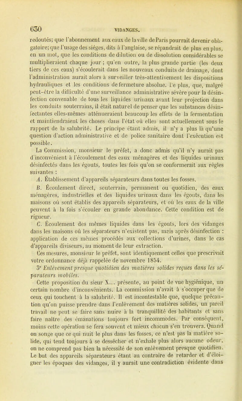 redoutés; que l’abonnement aux eaux de la ville de Paris pourrait devenir obli- gatoire; que l’usage des sièges, dits à l’anglaise, se répandrait de plus en plus, en un mot, que les conditions de dilution ou de dissolution considérables se multiplieraient chaque jour ; qu’en outre, la plus grande partie (les deux tiers de ces eaux) s’écoulerait dans les nouveaux conduits de drainage, dont l’administration aurait alors à surveiller très-attentivement les dispositions hydrauliques et les conditions de fermeture absolue. L'e plus, que, malgré peut-être la difficulté d’une surveillance administrative sévère pour la désin- fection convenable de tous les liquides urinaux avant leur projection dans les conduits souterrains, il était naturel de penser que les substances désin- fectantes elles-mêmes atténueraient beaucoup les effets de la fermentation et maintiendraient les choses dans l’état où elles sont actuellement sous le rapport de la salubrité. Le principe étant admis, il n’y a plus là qu’une question d’action administrative et de police sanitaire dont l’exécution est possible. La Commission, monsieur le préfet, a donc admis qu’il n’y aurait pas d’inconvénient à l’écoulement des eaux ménagères et des liquides urinaux désinfectés dans les égouts, toutes les fois qu’on se conformerait aux règles suivantes : A. Établissement d’appareils séparateurs dans toutes les fosses. B. Écoulement direct, souterrain, permanent ou quotidien, des eaux ménagères, industrielles et des liquides urinaux dans les égouts, dans les maisons où sont établis des appareils séparateurs, et où les eaux de la ville peuvent à la fois s’écouler en grande abondance. Cette condition est de rigueur. C. Écoulement des mêmes liquides dans les égouts, lors des vidanges dans les maisons où les séparateurs n’existent pas, mais après désinfection : application de ces mêmes procédés aux collections d’urines, dans le cas d’appareils diviseurs, au moment de leur extraction. Ces mesures, monsieur le préfet, sont identiquement celles que prescrivait votre ordonnance déjà rappelée de novembre 1854. 3° Enlèvement presque quotidien des matières solides reçues dans les sé- parateurs mobiles. Cette proposition du sieur X... présente, au point de vue hygiénique, un certain nombre d’inconvénients. La commission n’avait à s'occuper que de ceux qui louchent à la salubrité. 11 est incontestable que, quelque précau- tion qu’on puisse prendre dans l’enlèvement des matières solides, un pareil travail ne peut se faire sans nuire à la tranquillité des habitants et sans faire naître des émanations toujours fort incommodes. Par conséquent, moins cette opération se fera souvent et mieux chacun s’en trouvera. Quand on songe que ce qui nuit le plus dans les fosses, ce n’est pas la matière so- lide, qui tend toujours à se dessécher et n'exhale plus alors aucune odeur, on ne comprend pas bien la nécessité de son enlèvement presque quotidien. Le but des appareils séparateurs étant au contraire de retarder et d'éloi- gner les époques des vidanges, il y aurait une contradiction évidente dans