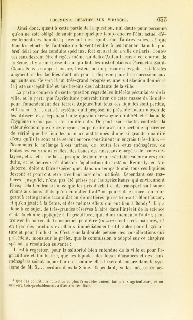 Ainsi donc, quant à cette partie de la question, nul doute pour personne qu’on ne soit obligé de subir pour quelque temps encore l'état actuel d’é- coulement des liquides provenant des égouts ou d’autres voies, et que tous les efforts de l’autorité ne doivent tendre à les amener dans le plus bref délai par des conduits spéciaux, fort en aval de la ville de Paris. Toutes ces eaux devront être dirigées même au delà d’Auteuil, car, à cet endroit de la Seine, il y a une prise d'eau qui fait des distributions à Paris et à Saint- Cloud. Sous ce rapport encore, l’extension du parcours des galeries latérales augmentera les facilités dont on pourra disposer pour les concessions aux agriculteurs. Ce sera là un très-grand progrès et une satisfaction donnée à la juste susceptibilité et aux besoins des habitants de la ville. La partie connexe de cette question regarde les intérêts pécuniaires de la ville, et le parti que l’agriculture pourrait tirer de celte masse de liquides pour l’amendement des terres. Aujourd’hui tous ces liquides sont perdus, et le sieur X..., dans le système qu’il propose, ne présente aucun moyen de les utiliser; c’est cependant une question très-digne d’intérêt et à laquelle l’hygiène ne doit pas rester indifférente. On peut, sans doute, contester la valeur économique de ces engrais; on peut dire avec une certaine apparence de vérité que les liquides urinaux additionnés d'une si grande quantité d’eau qu'ils le sont et le seront encore constituent un engrais très-dilué. — Néanmoins le mélange à ces urines, de toutes les eaux ménagères, de toutes les eaux industrielles, des boues des ruisseaux chargées de boues dé- layées, etc., etc., ne laisse pas que de donner une véritable valeur à ces pro- duits, et les heureux résultats de l’application du système Kennedy, en An- gleterre, doivent faire espérer que, dans un temps donné, tous ces liquides devront et pourront être très-heureusement utilisés. Cependant ces ma- tières, jusqu’ici, n’ont pas été prises par les agriculteurs qui environnent Taris; cela tiendrait-il à ce que les prix d’achat et de transport sont supé- rieurs aux bons effets qu’on en obtiendrait? on pourrait le croire, en son- geant à cette grande accumulation de matières qui se trouvait à Montfaucon, et qu’on jetait à la Seine, et des mêmes effets qui ont lieu à Bondy *. Il y a donc à ce sujet, de très-grandes réserves à faire dans l’intérêt de la science et de la chimie appliquée à l’agriculture, qui, d’un moment à l’autre, peut trouver le moyen de transformer peut-être (in situ) toutes ces matières, et en tirer des produits excellents immédiatement utilisables pour l'agricul- ture et pour l'industrie. C’est sous la double pensée des considérations qui précèdent, monsieur le préfet, que la commission a adopté sur ce chapitre spécial la résolution suivante : 11 est à regretter, pour la salubrité bien entendue de la ville et pour l'a- griculture et l'industrie, que les liquides des fosses d’aisances et des eaux ménagères soient aujourd’hui, et comme elles le seront encore dans le sys- tème de M. X..., perdues dans la Seine. Cependant, si les nécessités ac- 1 Que des conditions nouvelles et plus favorables soient faites aux agriculteurs, et on arrivera très-probablement à d’autres résultats.