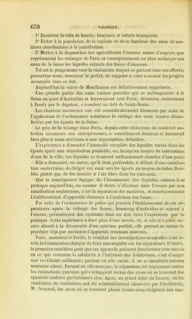 1° Exonérer la ville de lourds, bruyants et infects transports. 2° Éviter à la population de la capitale et de sa banlieue des amas de ma- tières abandonnées à la putréfaction. 3“ Mettre à la disposition des agriculteurs l’énorme masse d’engrais que représentent les vidanges de Paris et conséquemment ne plus mélanger aux eaux de la Seine les liquides extraits des fosses d’aisances. Tel est le programme vers la réalisation duquel se portent tous nos efforts; permettez-nous, monsieur le préfet, de rappeler à votre souvenir les progrès accomplis dans ce but. Aujourd’hui la voirie de Montfaucon est définitivement supprimée. Une grande partie des eaux vannes putrides qui se mélangeaient à la Seine au pont d'Austerlitz et traversaient louL Paris, déversées maintenant à Bondy par le dépotoir, s'écoulent au delà de Saint-Denis. Les charrois nocturnes ont été considérablement diminués par suite de l’application de l’ordonnance autorisant le coulage des eaux vannes désin- fectées par les égouts de la Seine. Le prix de la vidange dans Paris, depuis cette réduction du matériel au- trefois nécessaire aux entrepreneurs, a sensiblement diminué et baisserait bien plus si nous arrivions à une organisation définitive. L’expérience a démontré l'innocuité complète des liquides versés dans les égouts après une désinfection préalable, ou, lorsqu’au moyen de concessions d’eau de la ville, ces liquides se trouvent suffisamment étendus d’eau pure. Elle a démontré, en outre, qu’il était préférable, à défaut d'une canalisa- tion souterraine, de diriger ces eaux vers les égouts au moyen de tubes flexi- bles plutôt que de les écouler à Pair libre dans les ruisseaux. Que la conséquence logique de l’écoulement des liquides, connue il se pratique aujourd'hui, ou comme il devra s’effectuer dans l’avenir par une canalisation souterraine, c’est la séparation des matières, et conséquemment l’établissement d’appareils diviseurs à l’intérieur des fosses. Par suite de l’ordonnance de police qui prescrit l’établissement de ces sé-- parateurs après la vidange des fosses, beaucoup d’individus se. mirent à l’œuvre, présentèrent des systèmes dont on dut faire l’expérience par la pratique. Cette expérience a duré plus d’une année, et, si elle n'a point en- core abouti à la découverte d’un système parfait, elle permet au moins de procéder déjà par exclusion d’appareils reconnus mauvais. Voici, monsieur le Préfet, le résultat des investigations auxquelles s’est li- vrée la Commission chargée de faire une enquête sur les séparateurs. D’abord, la première condition pour que ces appareils puissent fonctionner avec succès en ce qui concerne la salubrité à l’intérieur des habitations, c’est d’exiger une ventilation suffisante; partout où elle existe, il ne se manifeste aucune mauvaise odeur. Partout où elle manque, le séparateur est impuissant contre les émanations gazeuses qui s’échappent même des caves où se trouvent des appareils mobiles parfaitement clos. Ainsi, au grand hôtel du Louvre, où les conditions de ventilation ont été admirablement observées par l’architecte,