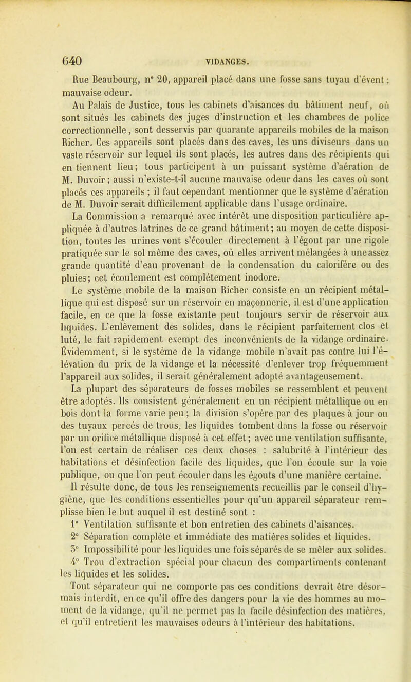 Rue Beaubourg, n° 20, appareil placé dans une fosse sans tuyau d'évent : mauvaise odeur. Au Palais de Justice, tous les cabinets d’aisances du bâtiment neuf, où sont situés les cabinets des juges d’instruction et les chambres de police correctionnelle, sont desservis par quarante appareils mobiles de la maison Richer. Ces appareils sont placés dans des caves, les uns diviseurs dans un vaste réservoir sur lequel ils sont placés, les autres dans des récipients qui en tiennent lieu; tous participent à un puissant système d’aération de M. Duvoir; aussi n’existe-t-il aucune mauvaise odeur dans les caves où sont placés ces appareils ; il faut cependant mentionner que le système d’aération de M. Duvoir serait difficilement applicable dans l’usage ordinaire. La Commission a remarqué avec intérêt une disposition particulière ap- pliquée à d’autres latrines de ce grand bâtiment; au moyen de cette disposi- tion, toutes les urines vont s’écouler directement à l’égout par une rigole pratiquée sur le sol même des caves, où elles arrivent mélangées à une assez grande quantité d’eau provenant de la condensation du calorifère ou des pluies; cet écoulement est complètement inodore. Le système mobile de la maison Richer consiste en un récipient métal- lique qui est disposé sur un réservoir en maçonnerie, il est d’une application facile, en ce que la fosse existante peut toujours servir de réservoir aux liquides. L’enlèvement des solides, dans le récipient parfaitement clos et luté, le fait rapidement exempt des inconvénients de la vidange ordinaire- Évidemment, si le système de la vidange mobile n’avait pas contre lui l’é- lévation du prix de la vidange et la nécessité d’enlever trop fréquemment l’appareil aux solides, il serait généralement adopté avantageusement. La plupart des séparateurs de fosses mobiles se ressemblent et peuvent être adoptés. Ils consistent généralement en un récipient métallique ou en bois dont la forme varie peu ; la division s’opère par des plaques à jour ou des tuyaux percés de trous, les liquides tombent dans la fosse ou réservoir par un orifice métallique disposé à cet effet ; avec une ventilation suffisante, l’on est certain de réaliser ces deux choses : salubrité à l’intérieur des habitations et désinfection facile des liquides, que l’on écoule sur la voie publique, ou que l’on peut écouler dans les égouts d’une manière certaine. Il résulte donc, de tous les renseignements recueillis par le conseil d’hy- giène, que les conditions essentielles pour qu’un appareil séparateur rem- plisse bien le but auquel il est destiné sont : 1° Ventilation suffisante et bon entretien des cabinets d’aisances. 2° Séparation complète et immédiate des matières solides et liquides. 5“ Impossibilité pour les liquides une fois séparés de se mêler aux solides. 4° Trou d’extraction spécial pour chacun des compartiments contenant les liquides et les solides. Tout séparateur qui ne comporte pas ces conditions devrait être désor- mais interdit, en ce qu’il offre des dangers pour la vie des hommes au mo- ment de la vidange, qu’il ne permet pas la facile désinfection des matières, et qu'il entretient les mauvaises odeurs à l’intérieur des habitations.