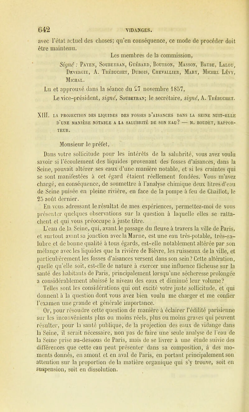 avec l’élat actuel des choses; qu’en conséquence, ce mode de procéder doit être maintenu. Les membres de la commission, Signé : Payen, Soubeyran, Guérard, Boutron, Masson, Baube, Lalou, DevergieJ A. Trébuciiet, Dubois, Chevallier, Mary, Michel Lévy, Micual. Lu et approuvé dans la séance du 2.7 novembre 1857, Le vice-président, signé, Soubeyran; le secrétaire, signé, A. Trébuchet. XIII. LA PROJECTION DES LIQUIDES DES FOSSES D’AISANCES DANS LA SEINE NUIT-ELLE d'une MANIÈRE NOTABLE A LA SALUBRITÉ DE SON EAU? — II. BOUDET, RAPPOR- TEUR. Monsieur le préfet, Dans votre sollicitude pour les intérêts de la salubrité, vous avez voulu savoir si l’écoulement des liquides provenant des fosses d’aisances, dans la Seine, pouvait altérer ses eaux d’une manière notable, et si les craintes qui se sont manifestées à cet égard étaient réellement fondées. Vous m’avez chargé, en conséquence, de soumettre à l’analyse chimique deux litres d’eau de Seine, puisée en pleine rivière, en face de la pompe à feu de Cliaillot, le 25 août dernier. En vous adressant le résultat de mes expériences, permeltez-moi de vous présenter quelques observations sur la question à laquelle elles se ratta- chent et qui vous préoccupe à juste titre. L’eau de la Seine, qui, avant le passage du fleuve à travers la ville de Paris, et surtout avant sa jonction avec la Marne, est une eau très-potable, très-sa- lubre et de bonne qualité à tous égards, est-elle notablement altérée par son mélange avec les liquides que la rivière de Bièvre, les ruisseaux de la ville, et particulièrement les fosses d'aisances versent dans son sein? Cette altération, quelle qu’elle soit, est-elle de nature à exercer une influence fâcheuse sur la santé des habitants de Paris, principalement lorsqu’une sécheresse prolongée a considérablement abaissé le niveau des eaux et diminué leur volume? Telles sonL les considérations qui ont excité votre juste sollicitude, et qui donnent à la question dont vous avez bien voulu me charger et me confier l’examen une grande et générale importance. Or, pour résoudre cette question de manière à éclairer l’édililé parisienne sur les inconvénients plus ou moins réels, plus ou moins graves qui peuvent résulter, pour la santé publique, de la projection des eaux de vidange dans la Seine, il serait nécessaire, non pas de faire une seule analyse de l’eau de la Seine prise au-dessous de Paris, mais de se livrer à une étude suivie des différences que cette eau peut présenter dans sa composition, à des mo- ments donnés, en amont et en aval de Paris, en portant principalement son attention sur la proportion de la matière organique qui s'y trouve, soit en suspension, soit en dissolution.