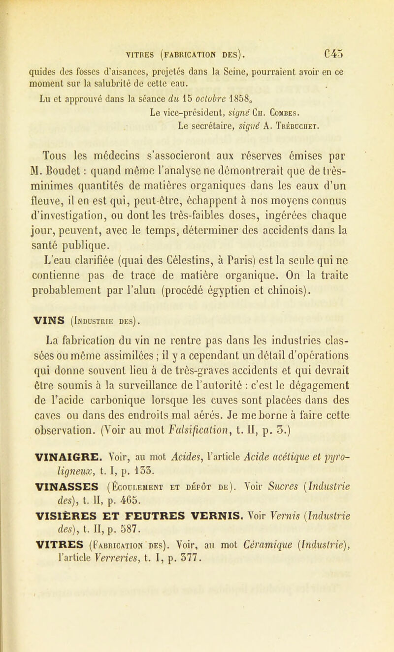 vitres (fabrication des). C43 quides des fosses d'aisances, projetés dans la Seine, pourraient avoir en ce moment sur la salubrité de cette eau. Lu et approuvé dans la séance du 15 octobre 18580 Le vice-président, signé Ch. Combes. Le secrétaire, signé A. Trébocuet. Tous les médecins s’associeront aux réserves émises par M. Boudet : quand même l’analyse ne démontrerait que de très- minimes quantités de matières organiques dans les eaux d’un fleuve, il en est qui, peut-être, échappent à nos moyens connus d’investigation, ou dont les très-faibles doses, ingérées chaque jour, peuvent, avec le temps, déterminer des accidents dans la santé publique. L’eau clarifiée (quai des Célestins, à Paris) est la seule qui ne contienne pas de trace de matière organique. On la traite probablement par l’alun (procédé égyptien et chinois). VINS (Industrie des). La fabrication du vin ne rentre pas dans les industries clas- sées ou même assimilées ; il y a cependant un délail d’opérations qui donne souvent lieu à de très-graves accidents et qui devrait être soumis à la surveillance de l’autorité : c’est le dégagement de l’acide carbonique lorsque les cuves sont placées dans des caves ou dans des endroits mal aérés. Je me borne à faire cette observation. (Voir au mot Falsification, t. il, p. 3.) VINAIGRE. Voir, au mot Acides, l’article Acide acétique et pyro- ligneux, t. I, p. 133. VINASSES (Écoulement et dépôt de). Voir Sucres (Industrie des), t. Il, p. 4G5. VISIÈRES ET FEUTRES VERNIS. Voir Vernis (Industrie des), t. II, p. 587. VITRES (Fabrication des). Voir, au mot Céramique (Industrie), l’article Verreries, t. I, p. 377.