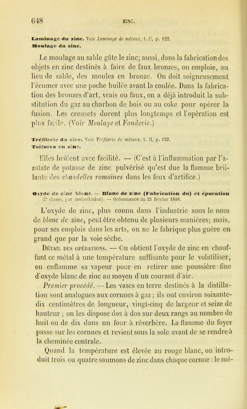 Laminage «lu zinc. Voir Laminage de métaux, 1.1!, p. 122. Moulage «lu zinc. Le moulage au sable gâte le zinc; aussi, clans la fabrication des objets en zinc destinés à faire de faux bronzes, on emploie, au lieu de sable, des moules en bronze. On doit soigneusement l’écumer avec une poche huilée avant la coulée. Dans la fabrica- tion des bronzes d’art, vrais ou faux, on a déjà introduit la sub- stitution du gaz au charbon de bois ou au coke pour opérer la fusion. Les creusets durent plus longtemps et l’opération est plus facile. (Voir Moulage et Fonderie.) Tréfileric «lii zSeïc. Voir Trêfllerie de métaux, t. II, p. 122. ’ï'oiiurcs en zinc. Elles brûlent avec facilité. — (C’est à l’inflammation par l’a- zotate de potasse de zinc pulvérisé qu’est due la flamme bril- lante des chandelles romaines dans les feux d’artifice.) Oxytlc <!c zinc Mjuii*. — ISlanc «le zinc (Fabrication du) et épuration (2° classe, par assimilation). — Ordonnance du 21 février 1848. L’oxyde de zinc, plus connu dans l’industrie sous le nom de blanc de zinc, peut être obtenu de plusieurs manières; mais, pour ses emplois dans les arts, on ne le fabrique plus guère en grand que par la voie sèche. Détail des opérations. — On obtient l’oxyde de zinc en chauf- fant ce métal à une température suffisante pour le volatiliser, on enflamme sa vapeur pour en retirer une poussière fine d’oxyde blanc de zinc au moyen d’un courant d’air. Premier procédé. —Les vases en terre destinés à la distilla- tion sont analogues aux cornues à gaz ; ils ont environ soixante- dix centimètres de longueur, vingt-cinq de largeur et seize de hauteur ; on les dispose dos à dos sur deux rangs au nombre de huit ou de dix dans un four à réverbère. La flamme du foyer passe sur les cornues et revient sous la sole avant de se rendre à la cheminée centrale. Quand la température est élevée au rouge blanc, on intro- duit trois ou quatre saumons de zinc dans chaque cornue : le mé-