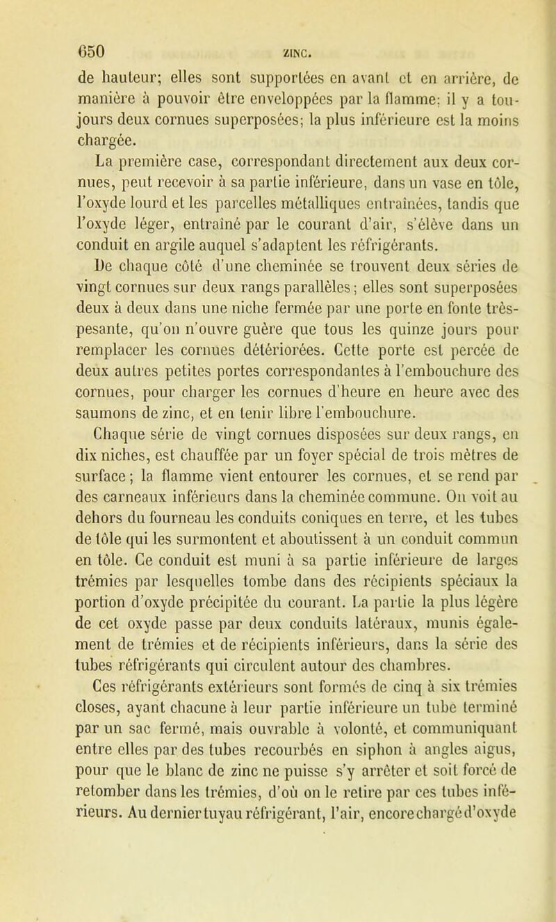 (350 de hauteur; elles sont supportées en avant et en arrière, de manière à pouvoir être enveloppées par la flamme; il y a tou- jours deux cornues superposées; la plus inférieure est la moins chargée. La première case, correspondant directement aux deux cor- nues, peut recevoir à sa partie inférieure, dans un vase en tôle, l’oxyde lourd et les parcelles métalliques entraînées, tandis que l’oxyde léger, entraîné par le courant d’air, s’élève dans un conduit en argile auquel s’adaptent les réfrigérants. De chaque côté d’une cheminée se trouvent deux séries de vingt cornues sur deux rangs parallèles ; elles sont superposées deux à deux dans une niche fermée par une porte en fonte très- pesante, qu’on n’ouvre guère que tous les quinze jours pour remplacer les cornues détériorées. Cette porte est percée de deux autres petites portes correspondantes à l’embouchure des cornues, pour charger les cornues d’heure en heure avec des saumons de zinc, et en tenir libre l'embouchure. Chaque série de vingt cornues disposées sur deux rangs, en dix niches, est chauffée par un foyer spécial de trois mètres de surface; la flamme vient entourer les cornues, et se rend par des carneaux inférieurs dans la cheminée commune. On voit au dehors du fourneau les conduits coniques en terre, et les tubes de tôle qui les surmontent et aboutissent à un conduit commun en tôle. Ce conduit est muni à sa partie inférieure de larges trémies par lesquelles tombe dans des récipients spéciaux la portion d’oxyde précipitée du courant. La partie la plus légère de cet oxyde passe par deux conduits latéraux, munis égale- ment de trémies et de récipients inférieurs, dans la série des tubes réfrigérants qui circulent autour des chambres. Ces réfrigérants extérieurs sont formés de cinq à six trémies closes, ayant chacune à leur partie inférieure un tube terminé par un sac fermé, mais ouvrable à volonté, et communiquant entre elles par des tubes recourbés en siphon à angles aigus, pour que le blanc de zinc ne puisse s’y arrêter et soit forcé de retomber dans les trémies, d’où on le retire par ces tubes infé- rieurs. Au dernier tuyau réfrigérant, l’air, encore chargé d’oxyde