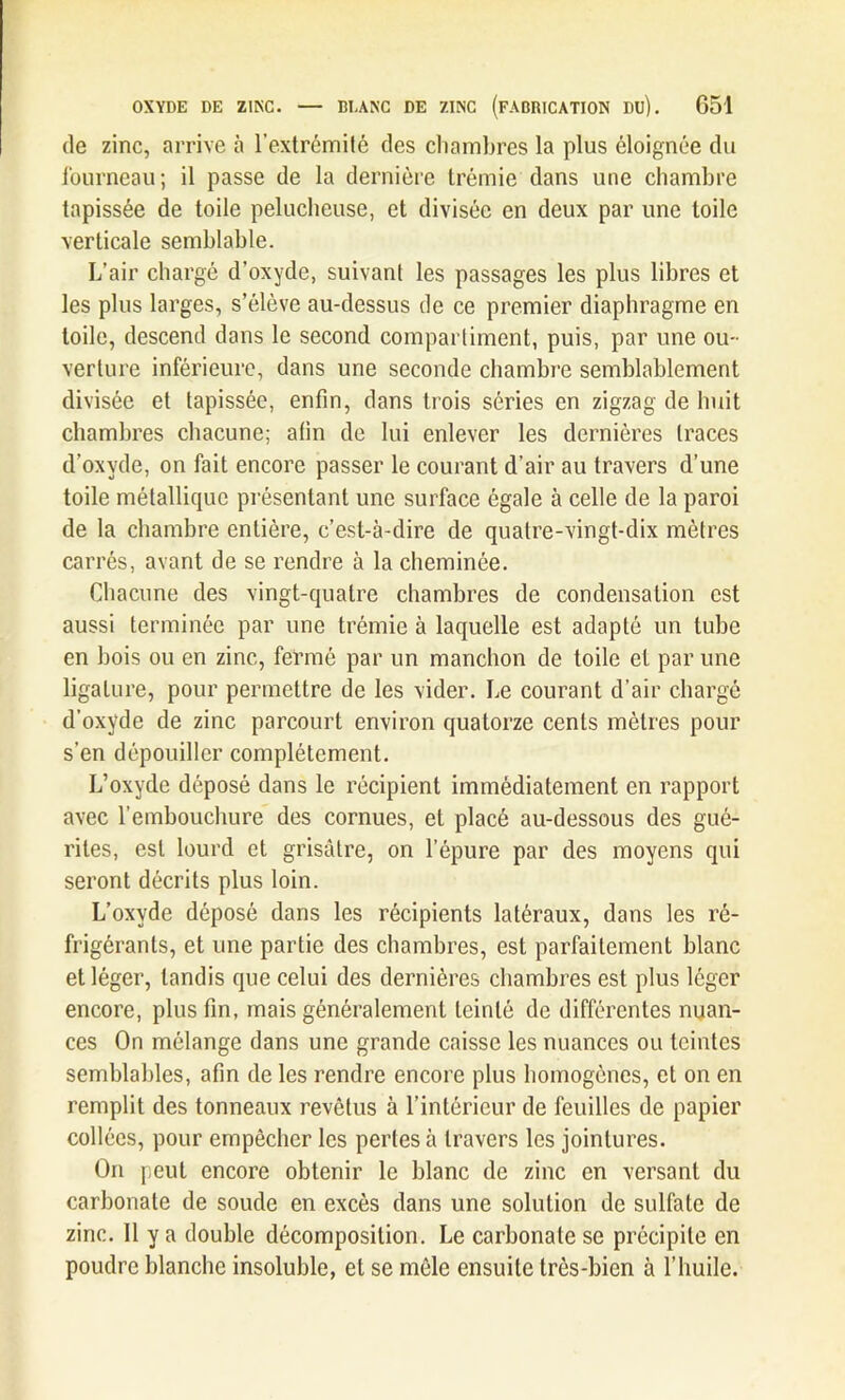 de zinc, arrive à l’extrémité des chambres la plus éloignée du fourneau; il passe de la dernière trémie dans une chambre tapissée de toile pelucheuse, et divisée en deux par une toile verticale semblable. L’air chargé d’oxyde, suivant les passages les plus libres et les plus larges, s’élève au-dessus de ce premier diaphragme en toile, descend dans le second compartiment, puis, par une ou- verture inférieure, dans une seconde chambre semblablement divisée et tapissée, enfin, dans trois séries en zigzag de huit chambres chacune; afin de lui enlever les dernières traces d’oxyde, on fait encore passer le courant d’air au travers d’une toile métallique présentant une surface égale à celle de la paroi de la chambre entière, c’est-à-dire de quatre-vingt-dix mètres carrés, avant de se rendre à la cheminée. Chacune des vingt-quatre chambres de condensation est aussi terminée par une trémie à laquelle est adapté un tube en bois ou en zinc, fermé par un manchon de toile et par une ligature, pour permettre de les vider. Le courant d’air chargé d’oxyde de zinc parcourt environ quatorze cents mètres pour s’en dépouiller complètement. L’oxyde déposé dans le récipient immédiatement en rapport avec l’embouchure des cornues, et placé au-dessous des gué- rites, est lourd et grisâtre, on l’épure par des moyens qui seront décrits plus loin. L’oxyde déposé dans les récipients latéraux, dans les ré- frigérants, et une partie des chambres, est parfaitement blanc et léger, tandis que celui des dernières chambres est plus léger encore, plus fin, mais généralement teinté de différentes nuan- ces On mélange dans une grande caisse les nuances ou teintes semblables, afin de les rendre encore plus homogènes, et on en remplit des tonneaux revêtus à l’intérieur de feuilles de papier collées, pour empêcher les pertes à travers les jointures. On peut encore obtenir le blanc de zinc en versant du carbonate de soude en excès dans une solution de sulfate de zinc. Il y a double décomposition. Le carbonate se précipite en poudre blanche insoluble, et se môle ensuite très-bien à l’huile.