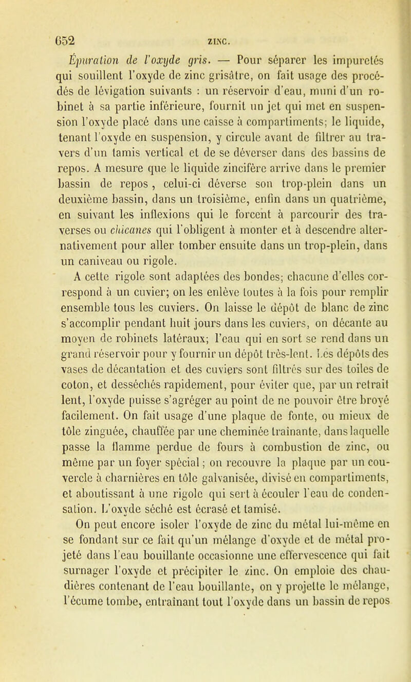 Épuration de l’oxyde gris. — Pour séparer les impuretés qui souillent l’oxyde de zinc grisâtre, on fait usage des procé- dés de lévigation suivants : un réservoir d’eau, muni d’un ro- binet à sa partie inférieure, fournit un jet qui met en suspen- sion l’oxyde placé dons une caisse à compartiments; le liquide, tenant l’oxyde en suspension, y circule avant de filtrer au tra- vers d’un tamis vertical et de se déverser dans des bassins de repos. A mesure que le liquide zincifère arrive dans le premier bassin de repos , celui-ci déverse son trop-plein dans un deuxième bassin, dans un troisième, enfin dans un quatrième, en suivant les inflexions qui le forcent à parcourir des tra- verses ou chicanes qui l’obligent à monter et à descendre alter- nativement pour aller tomber ensuite dans un trop-plein, dans un caniveau ou rigole. A celte rigole sont adaptées des bondes; chacune d’elles cor- respond à un cuvier; on les enlève toutes à la fois pour remplir ensemble tous les cuviers. On laisse le dépôt de blanc de zinc s’accomplir pendant huit jours dans les cuviers, on décante au moyen de robinets latéraux; l’eau qui en sort se rend dans un grand réservoir pour y fournir un dépôt très-lent. Les dépôts des vases de décantation et des cuviers sont filtrés sur des toiles de coton, et desséchés rapidement, pour éviter que, par un retrait lent, l’oxyde puisse s’agréger au point de ne pouvoir être broyé facilement. On fait usage d’une plaque de fonte, ou mieux de tôle zinguée, chauffée par une cheminée traînante, dans laquelle passe la flamme perdue de fours à combustion de zinc, ou même par un foyer spècial ; on recouvre la plaque par un cou- vercle à charnières en tôle galvanisée, divisé en compartiments, et aboutissant à une rigole qui sert à écouler l'eau de conden- sation. L’oxvde séché est écrasé et tamisé. «i On peut encore isoler l’oxyde de zinc du métal lui-même en se fondant sur ce fait qu’un mélange d’oxyde et de métal pro- jeté dans l’eau bouillante occasionne une effervescence qui fait surnager l’oxyde et précipiter le zinc. On emploie des chau- dières contenant de l’eau bouillante, on y projette le mélange, l’écume tombe, entraînant tout l’oxyde dans un bassin de repos