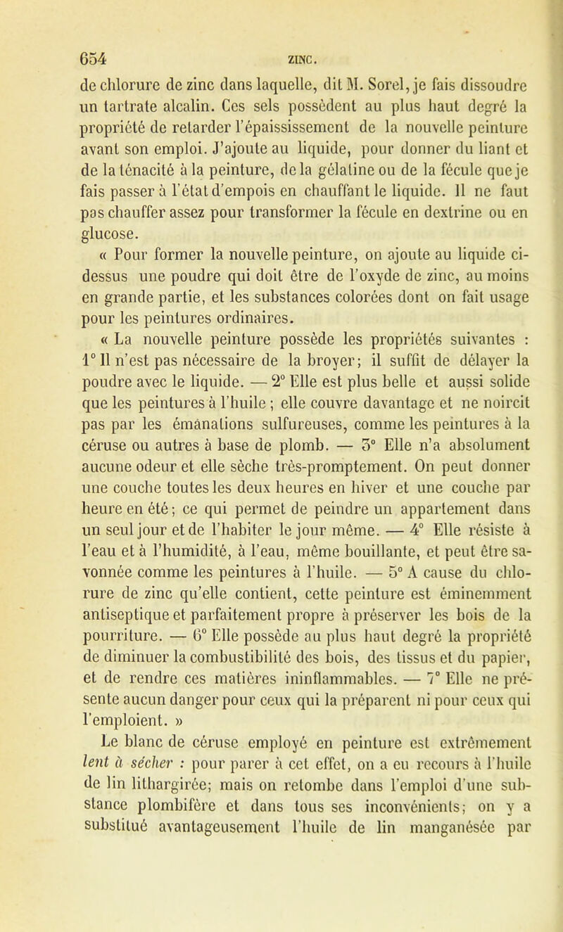 de chlorure de zinc dans laquelle, dit M. Sorel,je fais dissoudre un tartrate alcalin. Ces sels possèdent au plus haut degré la propriété de retarder l’épaississement de la nouvelle peinture avant son emploi. J’ajoute au liquide, pour donner du liant et de la ténacité à la peinture, delà gélatine ou de la fécule que je fais passer à l’état d’empois en chauffant le liquide. 11 ne faut pas chauffer assez pour transformer la fécule en dexlrine ou en glucose. « Pour former la nouvelle peinture, on ajoute au liquide ci- dessus une poudre qui doit être de l’oxyde de zinc, au moins en grande partie, et les substances colorées dont on fait usage pour les peintures ordinaires. « La nouvelle peinture possède les propriétés suivantes : 1° 11 n’est pas nécessaire de la broyer; il suffit de délayer la poudre avec le liquide. — 2° Elle est plus belle et aussi solide que les peintures à l’huile ; elle couvre davantage et ne noircit pas par les émanations sulfureuses, comme les peintures à la céruse ou autres à base de plomb. — o° Elle n’a absolument aucune odeur et elle sèche très-promptement. On peut donner une couche toutes les deux heures en hiver et une couche par heure en été; ce qui permet de peindre un appartement dans un seul jour et de l’habiter le jour même. — 4° Elle résiste à l’eau et à l’humidité, à l’eau, même bouillante, et peut être sa- vonnée comme les peintures à l’huile. — 5° A cause du chlo- rure de zinc qu’elle contient, cette peinture est éminemment antiseptique et parfaitement propre à préserver les bois de la pourriture. — 6° Elle possède au plus haut degré la propriété de diminuer la combustibilité des bois, des tissus et du papier, et de rendre ces matières ininflammables. — T Elle ne pré- sente aucun danger pour ceux qui la préparent ni pour ceux qui l’emploient. » Le blanc de céruse employé en peinture est extrêmement lent à sécher : pour parer à cet effet, on a eu recours à l’huile de lin lilhargirée; mais on retombe dans l'emploi d’une sub- stance plombifère et dans tous ses inconvénients; on y a substitué avantageusement l’huile de lin manganésée par