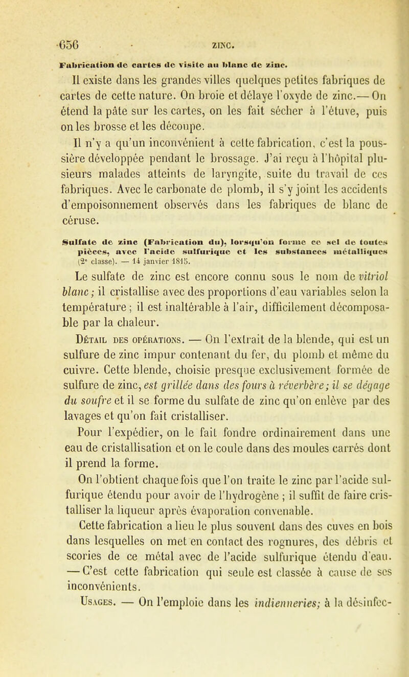 •G56 • zinc. Fabrication de cartes de visite an blanc de zinc. Il existe dans les grandes villes quelques petites fabriques de cartes de cette nature. On broie et délaye l'oxyde de zinc.— On étend la pâte sur les cartes, on les fait sécher à l’étuve, puis on les brosse et les découpe. Il n’y a qu’un inconvénient à celte fabrication, c’est la pous- sière développée pendant le brossage. J’ai reçu à l’hôpital plu- sieurs malades atteints de laryngite, suite du travail de ces fabriques. Avec le carbonate de plomb, il s’y joint les accidents d’empoisonnement observés dans les fabriques de blanc de céruse. Sulfate de zinc (Fabrication du), lorsqu'au forme ce sel de toutes pièces, avec l'acide sulfurique et les substances métalliques (2* classe). — U janvier ISIS. Le sulfate de zinc est encore connu sous le nom de vitriol blanc ; il cristallise avec des proportions d’eau variables selon la température ; il est inaltérable à l’air, difficilement décomposa- ble par la chaleur. Détail des opérations. — On l’extrait de la blende, qui est un sulfure de zinc impur contenant du fer, du plomb et même du cuivre. Cette blende, choisie presque exclusivement formée de sulfure de zinc, est grillée dans des fours ù réverbère ; il se dégage du soufre et il se forme du sulfate de zinc qu’on enlève par des lavages et qu’on fait cristalliser. Pour l’expédier, on le fait fondre ordinairement dans une eau de cristallisation et on le coule dans des moules carrés dont il prend la forme. On l’obtient chaque fois que l’on traite le zinc par l’acide sul- furique étendu pour avoir de l’hydrogène ; il suffit de faire cris- talliser la liqueur après évaporation convenable. Cette fabrication a lieu le plus souvent dans des cuves en bois dans lesquelles on met en contact des rognures, des débris et scories de ce métal avec de l’acide sulfurique étendu d'eau. — C’est cette fabrication qui seule est classée à cause de scs inconvénients. Usages. — On l’emploie dans les indienneries; à la désinfec-