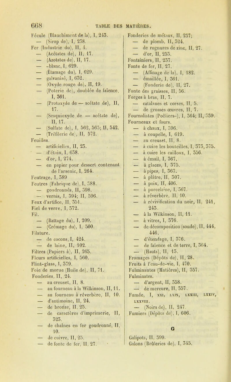 Fécule (Blanchiment de la), I, 243. — (Sirop de), I, 238. Fer (Industrie du), II, 4. — (Acétates de), II, 17. — (Azotates de), II, 17. — -blanc, I, 629. — (Étamage du), I, 629. — galvanisé, I, 632. — (Oxyde rouge de), II, 19. — (Poterie de), doublée de faïence, I, 361. — (Protoxyde de — acétate de), II, 17. — (Sesquioxyde de — acétate de), II, 17. — (Sulfate de), I, 562, 563; II, 542. — (Tréfilerie de), II, 572. Feuilles. — artificielles, II, 23. — d’étain, I, 638. — d’or, I, 274. — en papier pour dessert contenant de l’arsenic, I, 264. Feutrage, I, 389 Feutres (Fabrique de),I, 388. — goudronnés, II, 398. — vernis, I, 594; II, 596. Feux d’artifice, II, 351. Fiel de verre, I, 372. Fil. — (Battage du), I, 209. — (Crémage du), I, 500. Filature. — de cocons, I, 424. — de laine, II, 102. Filtres (Papiers à), II, 265. Fleurs artificielles, I, 560. Flint-glass, 1, 579. Foie de morue (Huile de), II, 71. Fonderies, II, 24. — au creuset, II, 8. — au fourneau à la Wilkinson, II, 11. — au fourneau à réverbère, II, 10. — d’antimoine, II, 24. — de bronze, II, 25. — de caractères d’imprimerie, II, 523. — de chaînes en fer goudronné, II, 10. — de cuivre, II, 25. — de fonte de fer, 11,27. Fonderies de métaux, II, 257; — de plomb, II, 324. — de rognures de zinc, II, 27. — d’or, II, 253. Fontainiers, II, 257. Fonte de fer, II, 27. — (Affinage de la), I, 182. — émaillée, I, 361. — (Fonderie de), II, 27. Fonte des graisses, II, 56. Forges à bras, II, 7. — catalanes et corses, II, 5. — de grosses œuvres, II, 7. Fournalistes (Poèliers—), I, 364; II, 559. Fourneaux et fours. — à chaux, I, 596. — à coupelle, I, 619. — au creuset, II, 8. — à cuire les bouteilles, I, 575, 375. — à cuire les cailloux, I, 356. — à émail, I, 567, — à glaces, I, 375. — à pipes, I, 567. — à plâtre, II, 507. — à poix, II, 406. — à porcelaine, I, 567. — à réverbère, II, 10. — à révivification du noir, II, 241, 243. — à la Wilkinson, II, 11. — à vitres, I, 376. — de décomposition (soude), II, 444, 446. — d’étendage, I, 576. — de faïence et de terre, I, 364. — (Hauts), II, 15. Fromages (Dépôts de), II, 28. Fruits à l’eau-de-vie, I, 470. Fulminantes (Matières), II, 357. Fulminates. — d’argent, II, 358. — de mercure, II, 357. Fumée, I, xxi, lxix, lxxiii, lxxiv, lxxviii. — (Noirsde), II, 247. Fumiers (Dépôts de), I, 606. G Galipots, II, 599. Galons (Brûleries de), I, 315.