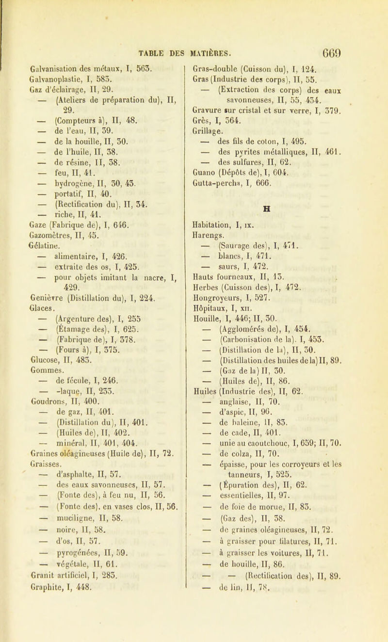 Galvanisation des métaux, I, 563. Galvanoplastie, I, 583. Gaz d’éclairage, II, 29. — (Ateliers de préparation du), II, 29. — (Compteurs à), II, 48. — de l’eau, II, 39. — de la houille, II, 30. — de l’huile, II, 38. — de résine, II, 38. — feu, II, 41. — hydrogène, II, 50, 43. — portatif, II, 40. — (Rectification du), II, 34. — riche, II, 41. Gaze (Fabrique de), I, 616. Gazomètres, II, 45. Gélatine. — alimentaire, I, 426. — extraite des os, I, 425. — pour objets imitant la nacre, I, 429. Genièvre (Distillation du), I, 224. Glaces. — (Argenture des), I, 255 — (Étamage des), I, 625. — (Fabrique de), I, 378. — (Fours à), I, 375. Glucose, II, 483. Gommes. — de fécule, I, 246. — -laque, II, 233. Goudrons, II, 400. — de gaz, II, 401. — (Distillation du), II, 401. — (Huiles de), II, 402. — minéral, II, 401, 404. Graines oléagineuses (Huile de), II, 72. Graisses. — d’aspbalte, II, 57. — des eaux savonneuses, II, 57. — (Fonte des), à feu nu, II, 56. — (Fonte des), en vases clos, II, 56. — muciligne, II, 58. — noire, II, 58. — d’os, II, 57. — pyrogénées, II, 59. — végétale, II, 61. Granit artificiel, I, 283. Graphite, I, 448. Gras-double (Cuisson du), I, 124. Gras (Industrie des corps), II, 55. — (Extraction des corps) des eaux savonneuses, II, 55, 434. Gravure sur cristal et sur verre, I, 379. Grès, I, 564. Grillage. — des fils de coton, I, 495. — des pyrites métalliques, II, 461. — des sulfures, II, 62. Guano (Dépôts de), l, 604. Gutta-percha, I, 666. H Habitation, I, ix. Harengs. — (Saurage des), I, 471. — blancs, I, 471. — saurs, I, 472. Hauts fourneaux, II, 13. Herbes (Cuisson des), I, 472. llongroyeurs, I, 527. Hôpitaux, I, xn. Houille, I, 446; II, 30. — (Agglomérés de), I, 454. — (Carbonisation de la). I, 453. — (Distillation de la), II, 50. — (Distillation des huiles de la) II, 89. — (Gaz de la) II, 30. — (Huiles de), II, 86. Huiles (Industrie des), II, 62. — anglaise, II, 70. — d’aspic, II, 90. — de haleine, II, 83. — de cade, II, 401. — unie au caoutchouc, I, 659; II, 70. — de colza, II, 70. — épaisse, pour les corroyeurs et les tanneurs, I, 525. — (Épuration des), II, 62. — essentielles, II, 97. — de foie de morue, II, 83. — (Gaz des), II, 38. — de graines oléagineuses, II, 72. — à graisser pour filatures, II, 71. — à graisser les voilures, II, 71. — de houille, II, 86. — — (Rectification des), II, 89. — de lin, II, 78.