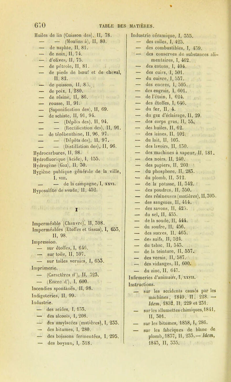 Huiles de lin (Cuisson des), II, 78. — — (Moulins à), II, 80. — de naphte, II, 81. — de noix, II, 74. — d’olives, II, 75. — de pétrole, II, 81. — de pieds de bœuf et de cheval, II, 82. — de poisson, II, 8 i. — de poix, I, 280. — de résine, II, 86. — rousse, II, 91. — (Saponification des), II, 69. — de schiste, II, 91, 94. — — (Dépôts des), II, 94. — — (Rectification des), II, 91. — de térébenthine, 11,96, 97. — — (Dépôts des), II, 97. — — (Distillation des), II, 96. Hydrocarbures, II, 98. Hydrotluorique (Acide), I, 155. Hydrogène (Gaz), II, 30. Hygiène publique générale de la ville, I. VIII. — — de la campagne, I, xxvi. Hyposulfite de soude, II, 452. I Imperméable (Chanvre), II, 598. Imperméables (Étoffes et tissus), I, 653, II, 98. Impression. — sur étoffes, I, 646. — sur toile, II, 597. — sur toiles vernies, I, 653. Imprimerie. — (Caractères d’), ;JI, 523. — (Encre d’), I, 600. Incendies spontanés, II, 98. Indigoteries, II, 99. Industrie. — des acides, 1,153. — des alcools, I, 208. — des amylacées (matières), I, 233. — des bitumes, 1, 280. — des boissons fermentées, I, 295. — des boyaux, I, 518. Industrie céramique, I, 355. — des colles, I, 425. — des combustibles, I, 459. — des conserves de substances ali- mentaires, I, 462. — des cotons, I, 494. — des cuirs, I, 501. — du cuivre, I, 557. — des encres, I, 595., — des engrais, I, 601. — de l’étain, I, 624. — des étoffes, I, 646. — du fer, II. 4. — du gaz d’éclairage, II, 29. — des corps gras, II, 55, — des huiles, II, 62. — des laines, II, 102. — du lait, II, 103. — des lavoirs, II, 150. — des machines à vapeur, II, 181. — des noirs, II, 240. — des papiers, II, 260 — du phosphore, II, 283. ■— du plomb, II, 312. — de la potasse, II, 542. — des poudres, II, 550. — des résineuses (matières), 11,595. — des sangsues, II, 414. — des savons, II, 425. — du sel, II, 455. — de la soude, II, 444. — du soufre, II, 456. — des sucres, II, 465. — des suifs, II, 524. — du tabac, II, 545. — de la teinture, II, 557. — des vernis, II, 587. — des vidanges, II, 600. — du zinc, II, 647. Infirmeries d'animairx, I, xxvn. Instructions. — sur les accidents causés par les machines, 1849, II, 228. — Idem, 1852, II, 229 et 231. — sur les allumettes chimiques, 1841, II, 501. — sur les bitumes, 1858, I, 286. — sur les fabriques de blanc de plomb, 1837, II, 233.— Idem, 1845, II, 555.