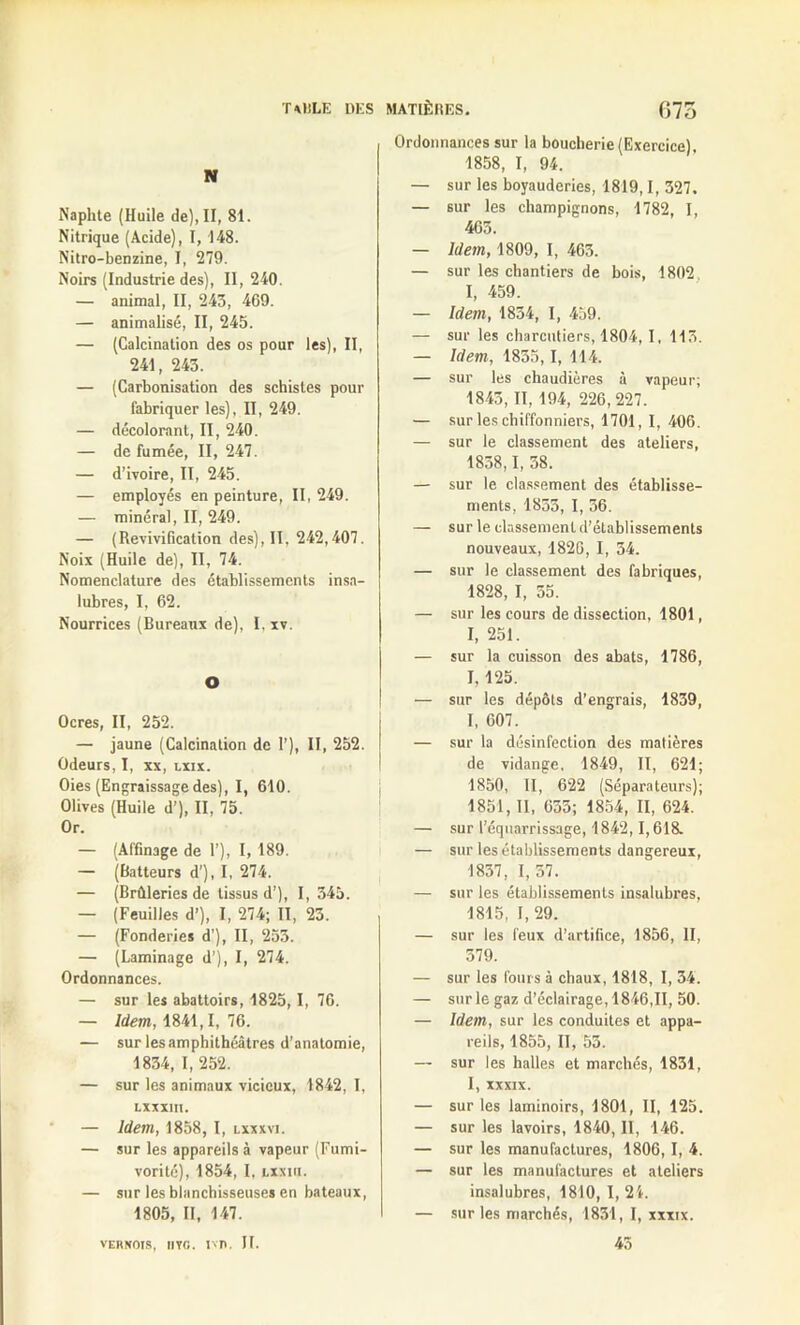 T MILE DES N Naphte (Huile de), II, 81. Nitrique (Acide), I, 148. Nitro-benzine, I, 279. Noirs (Industrie des), II, 240. — animal, II, 243, 469. — animalisé, II, 245. — (Calcination des os pour les), II, 241, 243. — (Carbonisation des schistes pour fabriquer les), II, 249. — décolorant, II, 240. — de fumée, II, 247. — d’ivoire, II, 245. — employés en peinture, II, 249. — minéral, II, 249. — (Revivification des), II, 242,407. Noix (Huile de), II, 74. Nomenclature des établissements insa- lubres, I, 62. Nourrices (Bureaux de), I, xv. O Ocres, II, 252. — jaune (Calcination de 1’), II, 252. Odeurs, I, xx, lxix. Oies (Engraissagedes), I, 610. Olives (Huile d’), II, 75. Or. — (Affinage de 1’), I, 189. — (Batteurs d’), I, 274. — (Brûleries de tissus d’), I, 345. — (Feuilles d’), I, 274; II, 23. — (Fonderies d'), II, 253. — (Laminage d’), I, 274. Ordonnances. — sur les abattoirs, 1825,1, 76. — Idem, 1841,1, 76. — sur les amphithéâtres d’anatomie, 1834, I, 252. — sur les animaux vicieux, 1842, I, Lxxxin. — Idem, 1858, I, lxxxvi. — sur les appareils à vapeur (Fumi- vorité), 1854, I, X.XXIU. — sur les blanchisseuses en bateaux, 1805, II, 147. VERNOIS, IIVG. 1X1*. II. MATIÈRES. 075 Ordonnances sur la boucherie (Exercice), 1858, I, 94. — sur les boyauderies, 1819,1, 327. — sur les champignons, 1782, I, 463. — Idem, 1809, I, 463. — sur les chantiers de bois, 1802 I, 459. — Idem, 1834, I, 439. — sur les charcutiers, 1804, I, 113. — Idem, 1855,1, 114. — sur les chaudières à vapeur; 1843, II, 194, 226,227. — sur les chiffonniers, 1701, I, 406. — sur le classement des ateliers, 18o8,1, 38. — sur le classement des établisse- ments, 1833, I, 56. — sur le classement d’éLablissements nouveaux, 1826, I, 34. — sur le classement des fabriques, 1828, I, 55. — sur les cours de dissection, 1801, I, 251. — sur la cuisson des abats, 1786, I, 125. — sur les dépôts d’engrais, 1839, I, 607. — sur la désinfection des matières de vidange, 1849, II, 621; 1850, II, 622 (Séparateurs); 1851, II, 633; 1854, II, 624. — sur l’équarrissage, 1842,1,618. — sur les établissements dangereux, 1837, I, 57. — sur les établissements insalubres, 1815, I, 29. — sur les feux d’artifice, 1856, II, 579. — sur les fours à chaux, 1818, I, 34. — sur le gaz d’éclairage, 1846,11, 50. — Idem, sur les conduites et appa- reils, 1855, II, 53. — sur les halles et marchés, 1831, I, XXXIX. — sur les laminoirs, 1801, II, 125. — sur les lavoirs, 1840, II, 146. — sur les manufactures, 1806, I, 4. — sur les manufactures et ateliers insalubres, 1810, I, 21. — sur les marchés, 1831, I, xxxix. 45