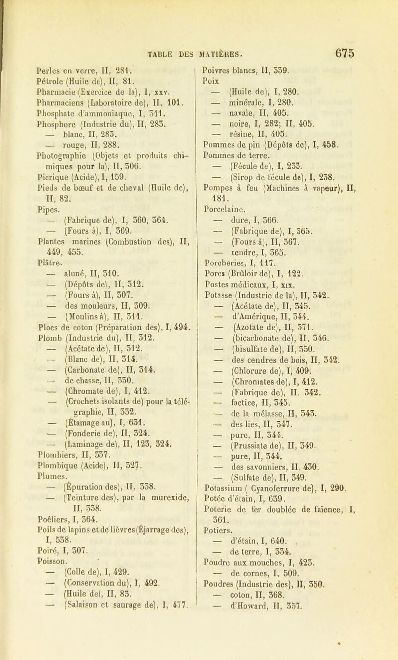 Perles en verre, II, 281. Pétrole (Huile de), II, 81. Pharmacie (Exercice de la), 1, xxv. Pharmaciens (Laboratoire de), II, 101. Phosphate d’ammoniaque, I, 511. Phosphore (Industrie du), II, 283. — blanc, II, 285. — rouge, II, 288. Photographie (Objets et produits chi- miques pour la), II, 506. Picrique (Acide), 1,159. Pieds de bœuf et de cheval (Huile de), II, 82. Pipes. — (Fabrique de), I, 560, 564. — (Fours à), I, 569. Plantes marines (Combustion des), II, 449, 455. riâtre. — aluné, II, 310. — (Dépôts de), II, 512. — (Fours à), II, 507. — des mouleurs, II, 509. — (Moulins à), II, 511. Plocs de coton (Préparation des), 1,494. Plomb (Industrie du), II, 312. — (Acétate de), II, 512. — (Blanc de), II, 314. — (Carbonate de), II, 314. — de chasse, II, 550. — (Chromate de), I, 412. — (Crochets isolants de) pour la télé- graphie, II, 332. — (Étamage au), I, 631. — (Fonderie de), II, 324. — (Laminage de), II, 123, 324. Plombiers, II, 537. Plombique (Acide), II, 527. Plumes. — (Épuration des), II, 358. — (Teinture des), par la murexide, II, 538. Poêliers, I, 564. Poils de lapins et de lièvres(Éjnrrage des), I, 538. Poiré, I, 307. Poisson. — (Colle de), I, 429. — (Conservation du), I, 492. — (Huile de), II, 83. — (Salaison et saurage de), I, 477, Poivres blancs, II, 559. Poix — (Huile de), I, 280. — minérale, I, 280. — navale, II, 405. — noire, I, 282; II, 405. — résine, II, 405. Pommes de pin (Dépôts de), I, 458. Pommes de terre. — (Fécule de), I, 233. — (Sirop de fécule de), I, 238. Pompes à feu (Machines à vapeur), II, 181. Porcelaine. — dure, I, 366. — (Fabrique de), I, 365. — (Fours à), II, 367. — tendre, I, 365. Porcheries, I, 117. Porcs (Brûloir de), I, 122. Postes médicaux, I, xix. Potasse (Industrie de la), II, 542. — (Acétate de), II, 345. — d’Amérique, II, 544. — (Azotate de), II, 571. — (bicarbonate de), II, 546. — (bisulfate de), II, 550. — des cendres de bois, II, 342. — (Chlorure de), I, 409. — (Chromâtes de), I, 412. — (Fabrique de), II, 342. — factice, II, 345. — de la mélasse, II, 543. — des lies, II, 547. — pure, II, 544. — (Prussiate de), II, 349. ; — pure, II, 344. — des savonniers, II, 430. — (Sulfate de), II, 349. Potassium ( Cyanoferrure de), I, 290. Potée d’étain, I, 639. Poterie de fer doublée de faïence, I, 561. Potiers. — d’étain, I, 640. — de terre, I, 334. Poudre aux mouches, I, 423. — de cornes, I, 509. Poudres (Industrie des), II, 350. — coton, II, 368. — d’Howard, II, 357.