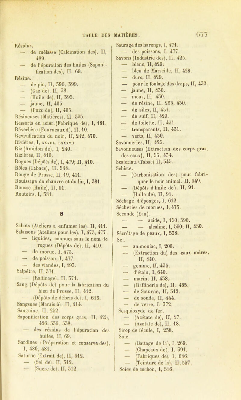 Résidus. — de mélasse (Calcination des), II, 489. — de Pépuralion des huiles (Saponi- fication des), II, 69. Résine. — de pin, II, 596, 599. — (Gaz de), II, 58. — (Huile de), II, 595. — jaune, II, 405. — (Poix de), II, 405. Résineuses (Matières), II, 595. Ressorts en acier. (Fabrique de), I, 181. Réverbère (Fourneaux à), II, 10. Revivification du noir, II, 242, 470. Rivières, I, xxvm, lxxxvii. Riz (Amidon de), I, 240. Rizières, II, 410. Rogues (Dépôts de), I, 479; II, 410. Rôles (Tabacs), II. 544. Rouge de Prusse, II, 19, 411. Rouissage du chanvre et du lin, I, 381. Rousse ^Huile), II, 91. Routoirs, I, 581. S Sabots (Ateliers a enfumer les), II, 411. Salaisons (Ateliers pour les), I, 473, 477. — liquides, connues sous le nom de rogues (Dépôts de), II, 410. — de morue, I, 473. — de poisson, I, 477. — des viandes, I, 493. Salpêtre, 11,571. — (Raffinage), II, 371. Sang (Dépôts de) pour la fabrication du bleu de Prusse, II, 412. — (Dépôts de débris de), 1, 613. Sangsues (Marais à), II, 414. Sanguine, II, 252. Saponification des corps gras, II, 425, 426. 536, 558. — des résidus de l’épuration des huiles, II, 69. Sardines (Préparation et conserve des), I, 480, 481. Saturne (Extrait de), II, 512. — (Sel de), II, 512. — (Sucre de), II, 312. Saurage des harengs, I. 471. — des poissons, I, 477. Savons (Industrie des), II, 425. — blanc, 11,429. — bleu de Marseille, II, 428. — durs, II, 429. — pour le foulage des draps, II, 432. — jaune, II, 450. — mous, II, 430. — de résine, II, 263, 430. — de silex, II, 431. — de suif, II, 429. — de toilette, II, 431. — transparents, II, 431. — verts, II, 450. Savonneries, II, 425. Savonneuses (Extraction des corps gras. des eaux), II, 55, 434. Scaferlati (Tabac) 11,545. Schiste. — (Carbonisation des) pour fabri- quer le noir animal, II, 349. — (Dépôts d’huile de), II, 91. — (Huilo de), II, 91. Séchage d’éponges, I, 612. Sécheries de morues, I, 473. Seconde (Eau). — — acide, I, 150, 590. — — alcaline, I, 590; II, 450. Secrétage de peaux, I, 538. Sel. — ammoniac, I, 200. — (Extraction du) des eaux mères, II, 440. — gemme, II, 435. — d’étain, I, 640. — marin, II, 438. — (Raffinerie de), II, 435. — de Saturne, II, 312. — de soude, II, 444. — de verre, I, 372. Sesquioxyde de fer. — (Acétate de), II, 17. — (Azotate de), II, 18. Sirop de fécule, I, 238. Soie. — (Battage de la), I, 269. — (Chapeaux de), I, 391. — (Fabriques de), I, 646. — (Teinture de la), 11,557. Soies de cochon, I, 516.