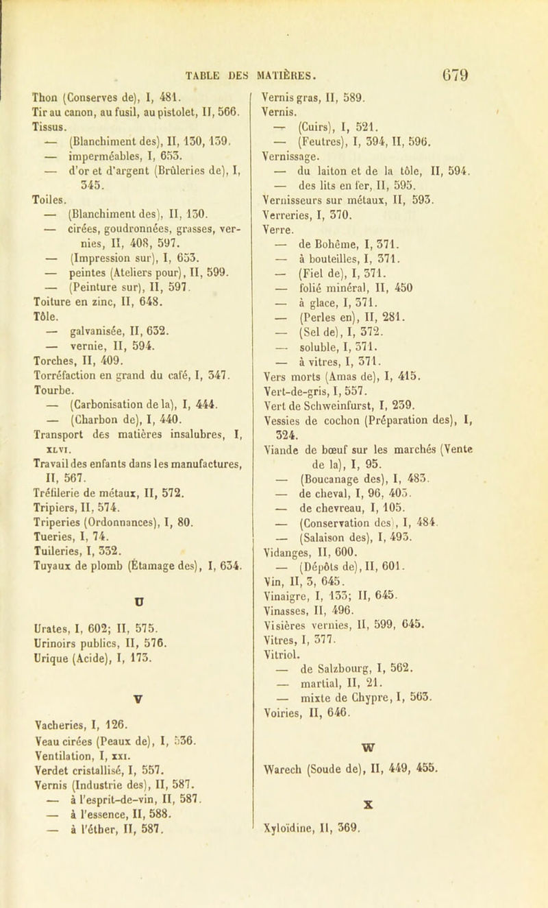 Thon (Conserves de), I, 481. Tir au canon, au fusil, au pistolet, II, 566. Tissus. — (Blanchiment des), II, 130,139. — imperméables, I, 653. — d’or et d'argent (Brûleries de), I, 345. Toiles. — (Blanchiment des), II, 130. — cirées, goudronnées, grasses, ver- nies, II, 408, 597. — (Impression sur), I, 653. — peintes (Ateliers pour), II, 599. — (Peinture sur), II, 597. Toiture en zinc, II, 648. Tôle. — galvanisée, II, 632. — vernie, II, 594. Torches, II, 409. Torréfaction en grand du calé, I, 347. Tourbe. — (Carbonisation de la), I, 444. — (Charbon de), I, 440. Transport des matières insalubres, I, XL VI. Travail des enfants dans les manufactures, II, 567. Trélilerie de métaux, II, 572. Tripiers, II, 574. Triperies (Ordonnances), I, 80. Tueries, I, 74. Tuileries, I, 332. Tuyaux de plomb (Étamage des), I, 634. ü tirâtes, I, 602; II, 575. Urinoirs publics, II, 576. Urique (Acide), I, 173. V Vacheries, I, 126. Veau cirées (Peaux de), I, 536. Ventilation, I, xxi. Verdet cristallisé, I, 557. Vernis (Industrie des), II, 587. — à l’esprit-de-vin, II, 587. — à l’essence, II, 588. — à l’éther, II, 587. Vernis gras, II, 589. Vernis. — (Cuirs), I, 521. — (Feutres), I, 394, II, 596. Vernissage. — du laiton et de la tôle, II, 594. — des lits en fer, II, 595. Vernisseurs sur métaux, II, 593. Verreries, I, 370. Verre. — de Bohème, I, 371. — à bouteilles, I, 371. — (Fiel de), I, 371. — folié minéral, II, 450 — à glace, I, 371. — (Perles en), II, 281. — (Sel de), I, 372. — soluble, I, 371. — à vitres, I, 371. Vers morts (Amas de), I, 415. Vert-de-gris, I, 557. Vert de Schweinfurst, I, 239. Vessies de cochon (Préparation des), I, 324. Viande de bœuf sur les marchés (Vente de la), I, 95. — (Boucanage des), I, 483. — de cheval, I, 96, 405. — de chevreau, I, 105. — (Conservation des), I, 484. — (Salaison des), I, 493. Vidanges, II, 600. — (Dépôts de), II, 601. Vin, II, 3, 645. Vinaigre, I, 135; II, 645. Vinasses, II, 496. Visières vernies, II, 599, 645. Vitres, I, 377. Vitriol. — de Salzbourg, I, 562. — martial, II, 21. — mixte de Chypre, I, 563. Voiries, II, 646. W Warech (Soude de), II, 449, 455. X Xyloïdine, II, 369.