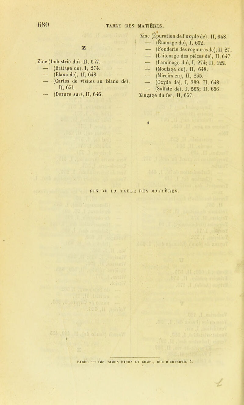 . I Zinc (Epuration de l'oxyde de), II, 648. I — (Étamage du), I, 632. Z — (Fonderie des rognuresde), II, 27 — (Laitonage des pièces de), II, 647 Zinc (Industrie du), II, 647. _ (Laminage du), I, 274; II, 122. — (Battage du), I, 274. _ (Moulage du), II, 648. — (Blanc de), II, 648. — (Miroirs en), II, 235. — (Cartes de xisites au blanc de), _ (Oxyde de), I, 289; II, 648. H. 651. — (Sulfate de), I, 565; II, 656. — (Dorure sur), II, 646. Zingage du fer, II, 657. « FIN DE LA TABLE I1ES MATIERES. \ PARIS. — IUP. SIMON RAÇON ET COMI*., RI'E DV.nrrRTH. 1.