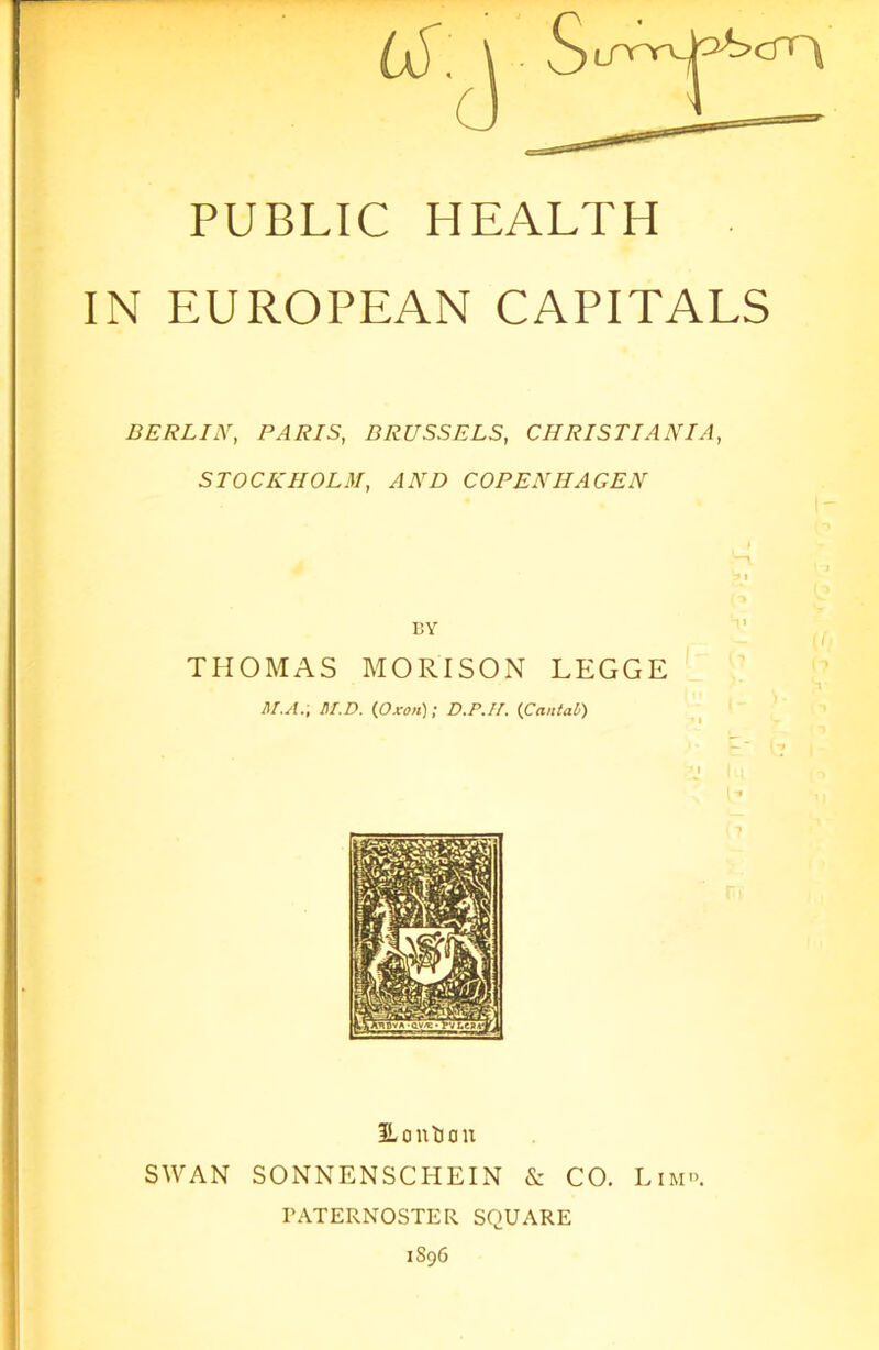 PUBLIC HEALTH IN EUROPEAN CAPITALS BERLIN, PARIS, BRUSSELS, CHRISTIANIA, STOCKHOLM, AND COPENHAGEN BY THOMAS MORI SON LEGGE M.A., M.D. {Oxon); D.P.II. {Cantab) Hon turn SWAN SONNENSCHEIN & CO. Lim°. PATERNOSTER SQUARE 1896