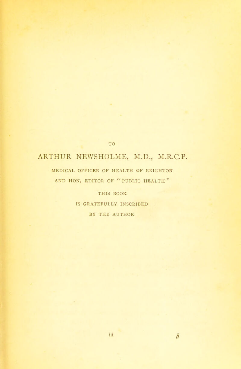 TO ARTHUR NEWSHOLME, M.D., M.R.C.P. MEDICAL OFFICER OF HEALTH OF BRIGHTON AND HON. EDITOR OF “ TUBLIC HEALTH ” THIS BOOK IS GRATEFULLY INSCRIBED BY THE AUTHOR b