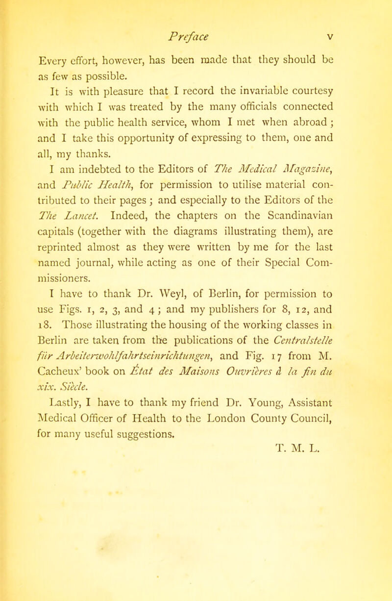 Every effort, however, has been made that they should be as few as possible. It is with pleasure that I record the invariable courtesy with which I was treated by the many officials connected with the public health service, whom I met when abroad ; and I take this opportunity of expressing to them, one and all, my thanks. I am indebted to the Editors of The Medical Magazine, and Public Health, for permission to utilise material con- tributed to their pages ; and especially to the Editors of the The Lancet. Indeed, the chapters on the Scandinavian capitals (together with the diagrams illustrating them), are reprinted almost as they were written by me for the last named journal, while acting as one of their Special Com- missioners. I have to thank Dr. Weyl, of Berlin, for permission to use Figs, i, 2, 3, and 4; and my publishers for 8, 12, and 18. Those illustrating the housing of the working classes in Berlin are taken from the publications of the Centralstelle file A rbeitcnvoh If ah rtsein richtu ngen, and Fig. 17 from M. Cacheux’ book on lit at des Maisons Ouvrilres d la fin du xLx. Siecle. Lastly, I have to thank my friend Dr. Young, Assistant Medical Officer of Health to the London County Council, for many useful suggestions. T. M. L.