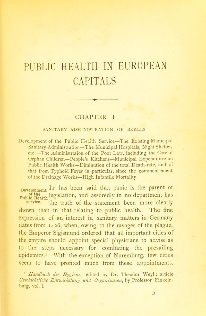 PUBLIC HEALTH IN EUROPEAN CAPITALS CHAPTER I SANITARY ADMINISTRATION OF BERLIN Development of the Public Health Service—The Existing Municipal Sanitary Administration—The Municipal Hospitals, Night Shelter, etc.—The Administration of the Poor Law, including the Care of Orphan Children—People’s Kitchens—Municipal Expenditure on Public Health Works—Diminution of the total Death-rate, and of that from Typhoid Fever in particular, since the commencement of the Drainage Works—High Infantile Mortality. Development bas been said that panic is the parent of Public Health leglslat'on> and assuredly in no department has service, the truth of the statement been more clearly shown than in that relating to public health. The first expression of an interest in sanitary matters in Germany dates from 1426, when, owing to the ravages of the plague, the Emperor Sigismund ordered that all important cities of the empire should appoint special physicians to advise as to the steps necessary for combating the prevailing epidemics.1 With the exception of Nuremburg, few cities seem to have profited much from these appointments. 1 Handbuch der Hygiene, edited by Dr. Theodor Weyl; article Geschichtliche Entwickelung und Organisation, by Professor Finkeln- burg, vol. i.