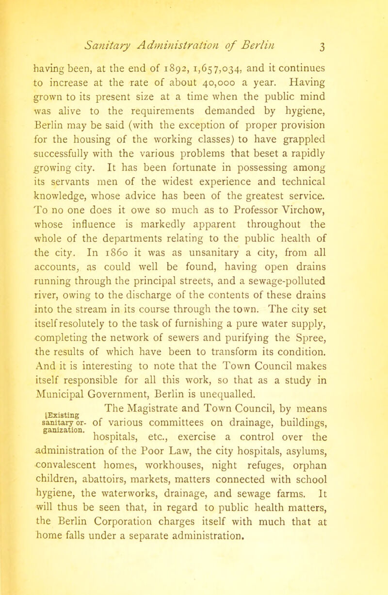 having been, at the end of 1892, 1,657,034, and it continues to increase at the rate of about 40,000 a year. Having grown to its present size at a time when the public mind was alive to the requirements demanded by hygiene, Berlin may be said (with the exception of proper provision for the housing of the working classes) to have grappled successfully with the various problems that beset a rapidly growing city. It has been fortunate in possessing among its servants men of the widest experience and technical knowledge, whose advice has been of the greatest service. To no one does it owe so much as to Professor Virchow, whose influence is markedly apparent throughout the whole of the departments relating to the public health of the city. In i860 it was as unsanitary a city, from all accounts, as could well be found, having open drains running through the principal streets, and a sewage-polluted river, owing to the discharge of the contents of these drains into the stream in its course through the town. The city set itself resolutely to the task of furnishing a pure water supply, completing the network of sewers and purifying the Spree, the results of which have been to transform its condition. And it is interesting to note that the Town Council makes itself responsible for all this work, so that as a study in Municipal Government, Berlin is unequalled. The Magistrate and Town Council, by means (Existing . fa . , . sanitary or- of various committees on drainage, buildings, ganization. , . , . , ° hospitals, etc., exercise a control over the administration of the Poor Law, the city hospitals, asylums, convalescent homes, workhouses, night refuges, orphan children, abattoirs, markets, matters connected with school hygiene, the waterworks, drainage, and sewage farms. It will thus be seen that, in regard to public health matters, the Berlin Corporation charges itself with much that at home falls under a separate administration.