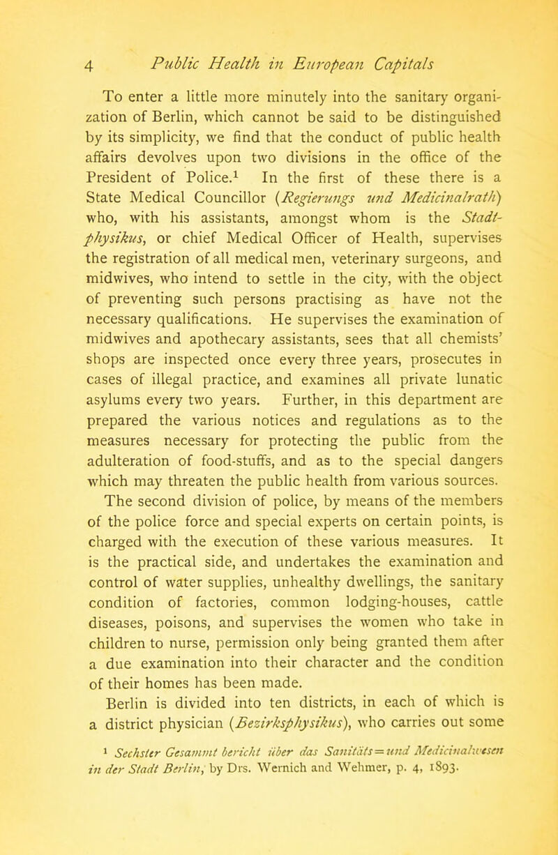 To enter a little more minutely into the sanitary organi- zation of Berlin, which cannot be said to be distinguished by its simplicity, we find that the conduct of public health affairs devolves upon two divisions in the office of the President of Police.1 In the first of these there is a State Medical Councillor (Regierungs und Medicinalrath) who, with his assistants, amongst whom is the Stadt- physikus, or chief Medical Officer of Health, supervises the registration of all medical men, veterinary surgeons, and midwives, who intend to settle in the city, with the object of preventing such persons practising as have not the necessary qualifications. He supervises the examination of midwives and apothecary assistants, sees that all chemists’ shops are inspected once every three years, prosecutes in cases of illegal practice, and examines all private lunatic asylums every two years. Further, in this department are prepared the various notices and regulations as to the measures necessary for protecting the public from the adulteration of food-stuffs, and as to the special dangers which may threaten the public health from various sources. The second division of police, by means of the members of the police force and special experts on certain points, is charged with the execution of these various measures. It is the practical side, and undertakes the examination and control of water supplies, unhealthy dwellings, the sanitary condition of factories, common lodging-houses, cattle diseases, poisons, and supervises the women who take in children to nurse, permission only being granted them after a due examination into their character and the condition of their homes has been made. Berlin is divided into ten districts, in each of which is a district physician (.Bezirksphysikus), who carries out some 1 Sechster Gesammt bericht iiber das Sanitats=und Medirinahvtsen in der Siadt Berlin, by Dis. Wernich and Wehmer, p. 4, 1S93.