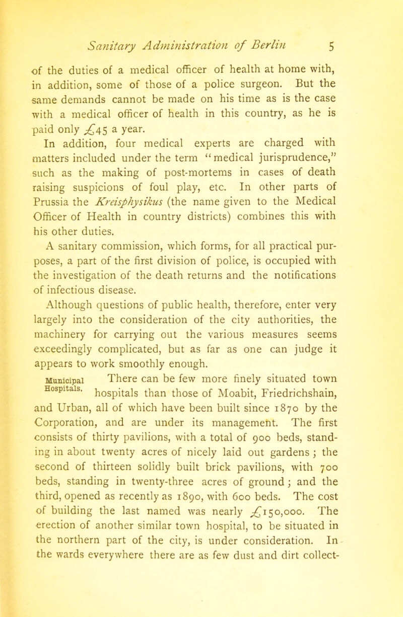 of the duties of a medical officer of health at home with, in addition, some of those of a police surgeon. But the same demands cannot be made on his time as is the case with a medical officer of health in this country, as he is paid only ^45 a year. In addition, four medical experts are charged with matters included under the term “medical jurisprudence,” such as the making of post-mortems in cases of death raising suspicions of foul play, etc. In other parts of Prussia the Kreisphysikus (the name given to the Medical Officer of Health in country districts) combines this with his other duties. A sanitary commission, which forms, for all practical pur- poses, a part of the first division of police, is occupied with the investigation of the death returns and the notifications of infectious disease. Although questions of public health, therefore, enter very largely into the consideration of the city authorities, the machinery for carrying out the various measures seems exceedingly complicated, but as far as one can judge it appears to work smoothly enough. Municipal There can be few more finely situated town Hospitals. h0Spit;a]s than those of Moabit, Friedrichshain, and Urban, all of which have been built since 1870 by the Corporation, and are under its management. The first consists of thirty pavilions, with a total of 900 beds, stand- ing in about twenty acres of nicely laid out gardens ; the second of thirteen solidly built brick pavilions, with 700 beds, standing in twenty-three acres of ground; and the third, opened as recently as 1890, with 600 beds. The cost of building the last named was nearly 150,000. The erection of another similar town hospital, to be situated in the northern part of the city, is under consideration. In the wards everywhere there are as few dust and dirt collect-