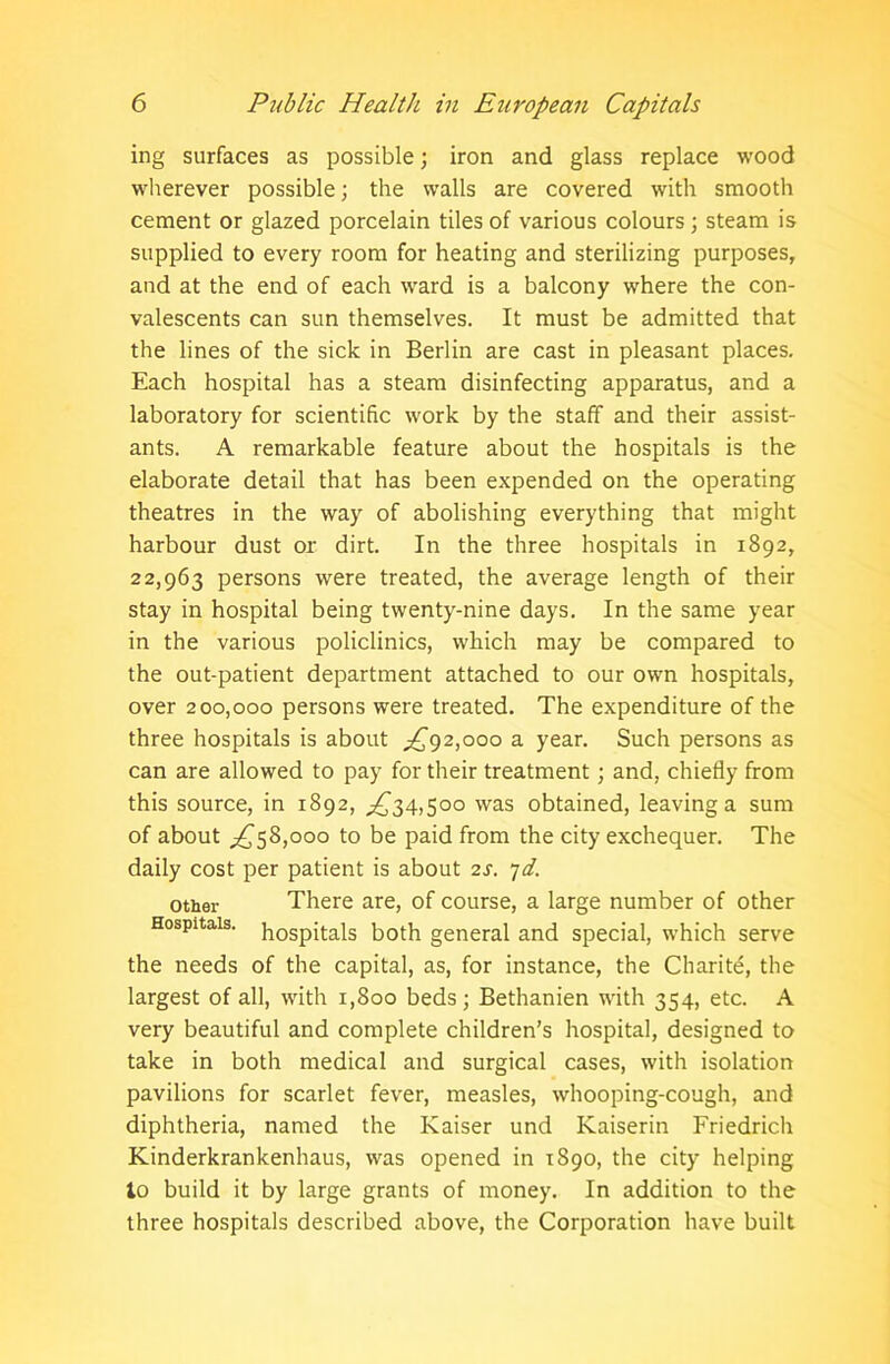 ing surfaces as possible; iron and glass replace wood wherever possible; the walls are covered with smooth cement or glazed porcelain tiles of various colours; steam is supplied to every room for heating and sterilizing purposes, and at the end of each ward is a balcony where the con- valescents can sun themselves. It must be admitted that the lines of the sick in Berlin are cast in pleasant places. Each hospital has a steam disinfecting apparatus, and a laboratory for scientific work by the staff and their assist- ants. A remarkable feature about the hospitals is the elaborate detail that has been expended on the operating theatres in the way of abolishing everything that might harbour dust or dirt. In the three hospitals in 1892, 22,963 persons were treated, the average length of their stay in hospital being twenty-nine days. In the same year in the various policlinics, which may be compared to the out-patient department attached to our own hospitals, over 200,000 persons were treated. The expenditure of the three hospitals is about ,£92,000 a year. Such persons as can are allowed to pay for their treatment; and, chiefly from this source, in 1892, £34,500 was obtained, leaving a sum of about £58,000 to be paid from the city exchequer. The daily cost per patient is about 2s. 7d. other There are, of course, a large number of other Hospitals. h0Spit-ais both general and special, which serve the needs of the capital, as, for instance, the Charite, the largest of all, with 1,800 beds; Bethanien with 354, etc. A very beautiful and complete children’s hospital, designed to take in both medical and surgical cases, with isolation pavilions for scarlet fever, measles, whooping-cough, and diphtheria, named the Kaiser und Kaiserin Friedrich Kinderkrankenhaus, was opened in 1890, the city helping to build it by large grants of money. In addition to the three hospitals described above, the Corporation have built