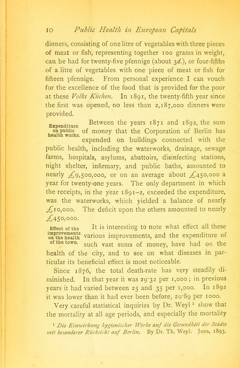 dinners, consisting of one litre of vegetables with three pieces of meat or fish, representing together ioo grams in weight, can be had for twenty-five pfennige (about 3^.), or four-fifths of a litre of vegetables with one piece of meat or fish for fifteen pfennige. From personal experience I can vouch for the excellence of the food that is provided for the poor at these Volks Kitchen. In 1891, the twenty-fifth year since the first was opened, no less than 2,187,000 dinners were provided. „ _ Between the years 1871 and 1892, the sum Expenditure 1 ' J on public of money that the Corporation of Berlin has expended on buildings connected with the public health, including the waterworks, drainage, sewage farms, hospitals, asylums, abattoirs, disinfecting stations, night shelter, infirmary, and public baths, amounted to nearly ,£9,500,000, or on an average about ,£450,000 a year for twenty-one years. The only department in wrhich the receipts, in the year 1891-2, exceeded the expenditure, was the waterworks, which yielded a balance of nearly ,£10,000. The deficit upon the others amounted to nearly ,£450,000. Effect of the If is interesting to note what effect all these onthehealth various improvements, and the expenditure of of the town. sucj1 vast sums 0f m0ney, have had on the health of the city, and to see on what diseases in par- ticular its beneficial effect is most noticeable. Since 1876, the total death-rate has very steadily di- minished. In that year it was 29^32 per 1,000; in previous years it had varied between 25 and 35 per 1,000. In 1892 it was lower than it had ever been before, 20^89 per 1000. Very careful statistical inquiries by Dr. Weyl1 show that the mortality at all age periods, and especially the mortality 1 Die Einwirknng hygienischer Werlte auf die Gesundheit der Stddte mit besonderer Riicksichl auf Berlin. By Dr. Th. Weyl. Jena, 1893.