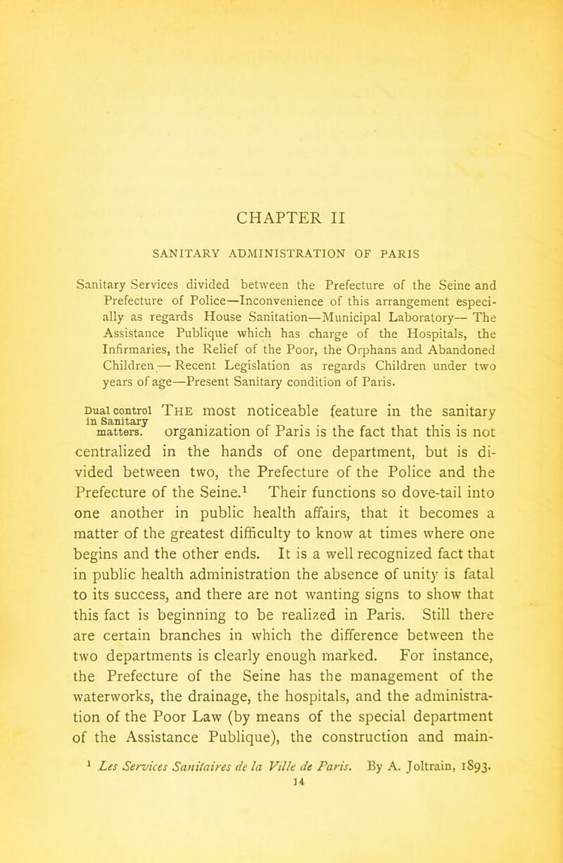CHAPTER II SANITARY ADMINISTRATION OF PARIS Sanitary Services divided between the Prefecture of the Seine and Prefecture of Police—Inconvenience of this arrangement especi- ally as regards House Sanitation—Municipal Laboratory— The Assistance Publique which has charge of the Hospitals, the Infirmaries, the Relief of the Poor, the Orphans and Abandoned Children — Recent Legislation as regards Children under two years of age—Present Sanitary condition of Paris. Dual control The most noticeable feature in the sanitary in Sanitary .. , ... matters, organization of Paris is the fact that this is not centralized in the hands of one department, but is di- vided between two, the Prefecture of the Police and the Prefecture of the Seine.1 Their functions so dove-tail into one another in public health affairs, that it becomes a matter of the greatest difficulty to know at times where one begins and the other ends. It is a well recognized fact that in public health administration the absence of unity is fatal to its success, and there are not wanting signs to show that this fact is beginning to be realized in Paris. Still there are certain branches in which the difference between the two departments is clearly enough marked. For instance, the Prefecture of the Seine has the management of the waterworks, the drainage, the hospitals, and the administra- tion of the Poor Law (by means of the special department of the Assistance Publique), the construction and main- Les Services Sanitaires tie la Vil/e de Paris. By A. Joltrain, 1S93. 1