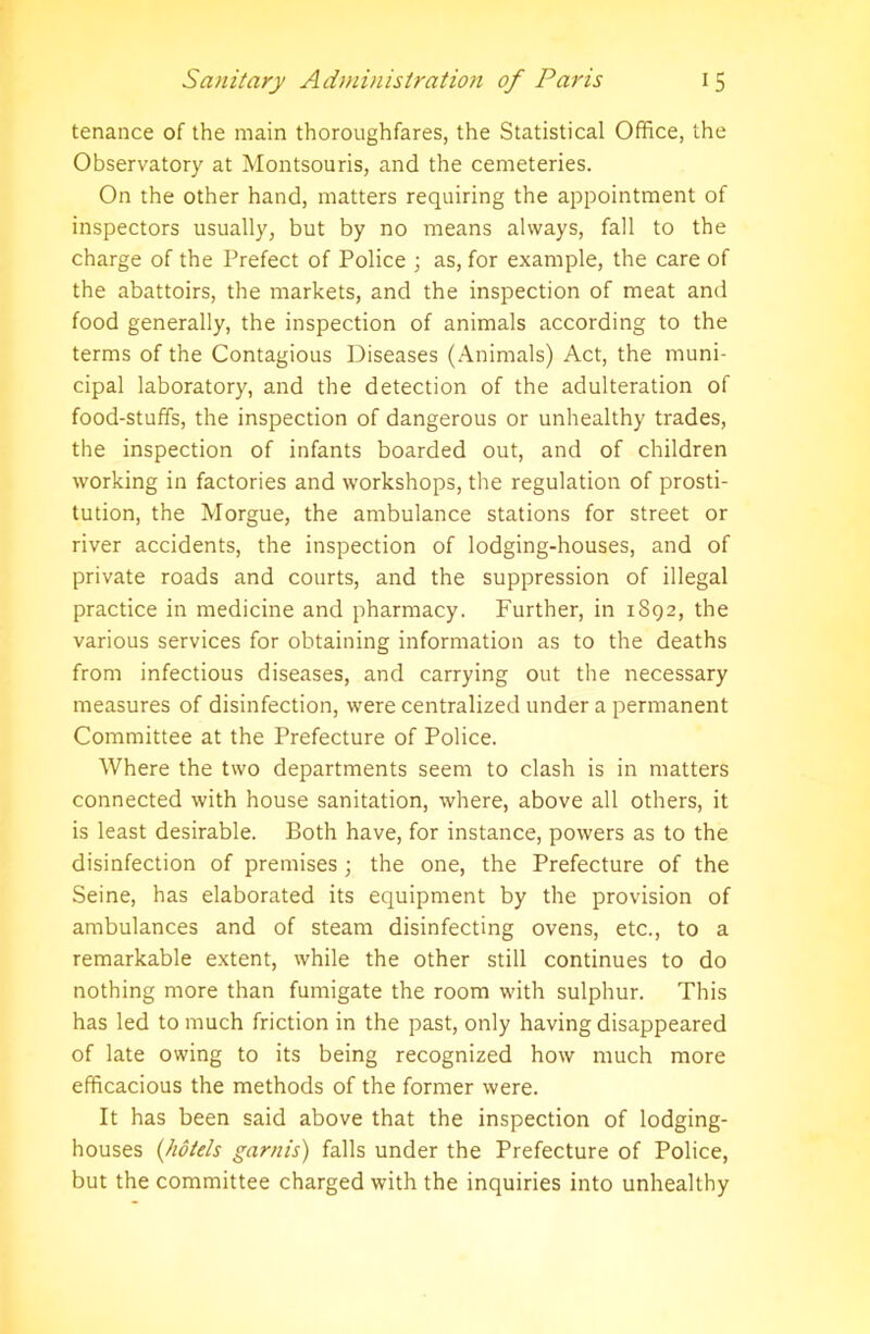 tenance of the main thoroughfares, the Statistical Office, the Observatory at Montsouris, and the cemeteries. On the other hand, matters requiring the appointment of inspectors usually, but by no means always, fall to the charge of the Prefect of Police ; as, for example, the care of the abattoirs, the markets, and the inspection of meat and food generally, the inspection of animals according to the terms of the Contagious Diseases (Animals) Act, the muni- cipal laboratory, and the detection of the adulteration of food-stuffs, the inspection of dangerous or unhealthy trades, the inspection of infants boarded out, and of children working in factories and workshops, the regulation of prosti- tution, the Morgue, the ambulance stations for street or river accidents, the inspection of lodging-houses, and of private roads and courts, and the suppression of illegal practice in medicine and pharmacy. Further, in 1S92, the various services for obtaining information as to the deaths from infectious diseases, and carrying out the necessary measures of disinfection, were centralized under a permanent Committee at the Prefecture of Police. Where the two departments seem to clash is in matters connected with house sanitation, where, above all others, it is least desirable. Both have, for instance, powers as to the disinfection of premises; the one, the Prefecture of the Seine, has elaborated its equipment by the provision of ambulances and of steam disinfecting ovens, etc., to a remarkable extent, while the other still continues to do nothing more than fumigate the room with sulphur. This has led to much friction in the past, only having disappeared of late owing to its being recognized how much more efficacious the methods of the former were. It has been said above that the inspection of lodging- houses (hotels garnis) falls under the Prefecture of Police, but the committee charged with the inquiries into unhealthy